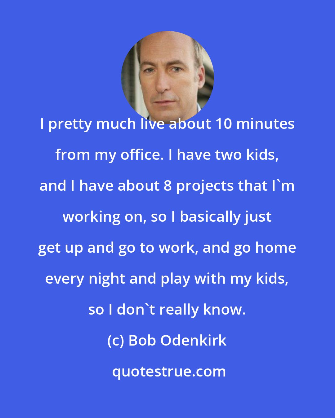 Bob Odenkirk: I pretty much live about 10 minutes from my office. I have two kids, and I have about 8 projects that I'm working on, so I basically just get up and go to work, and go home every night and play with my kids, so I don't really know.