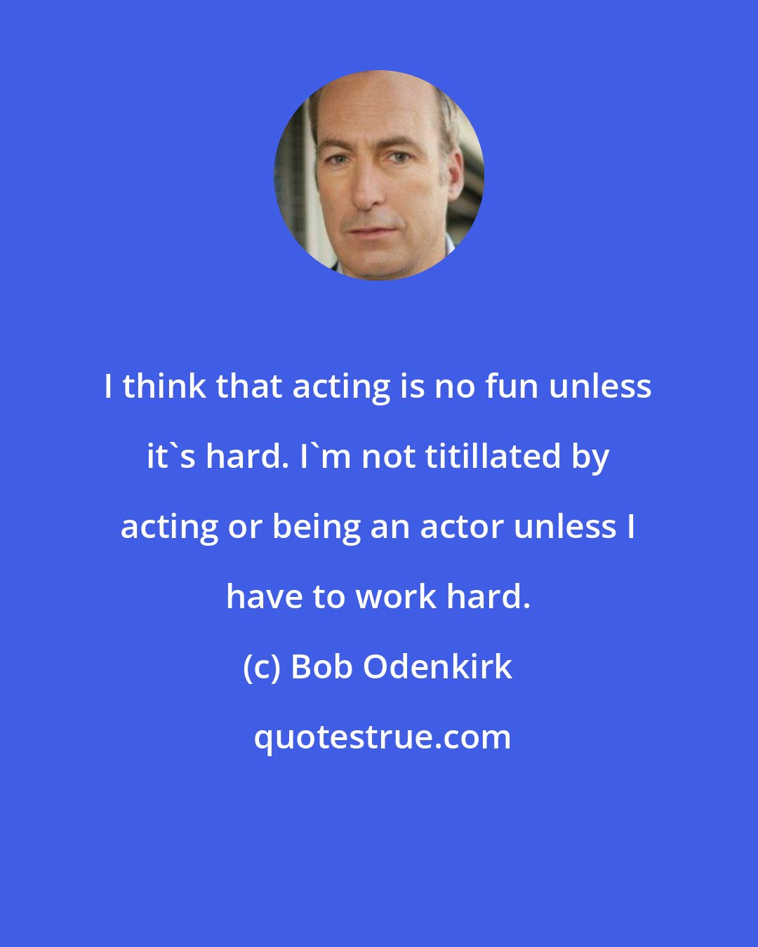 Bob Odenkirk: I think that acting is no fun unless it's hard. I'm not titillated by acting or being an actor unless I have to work hard.