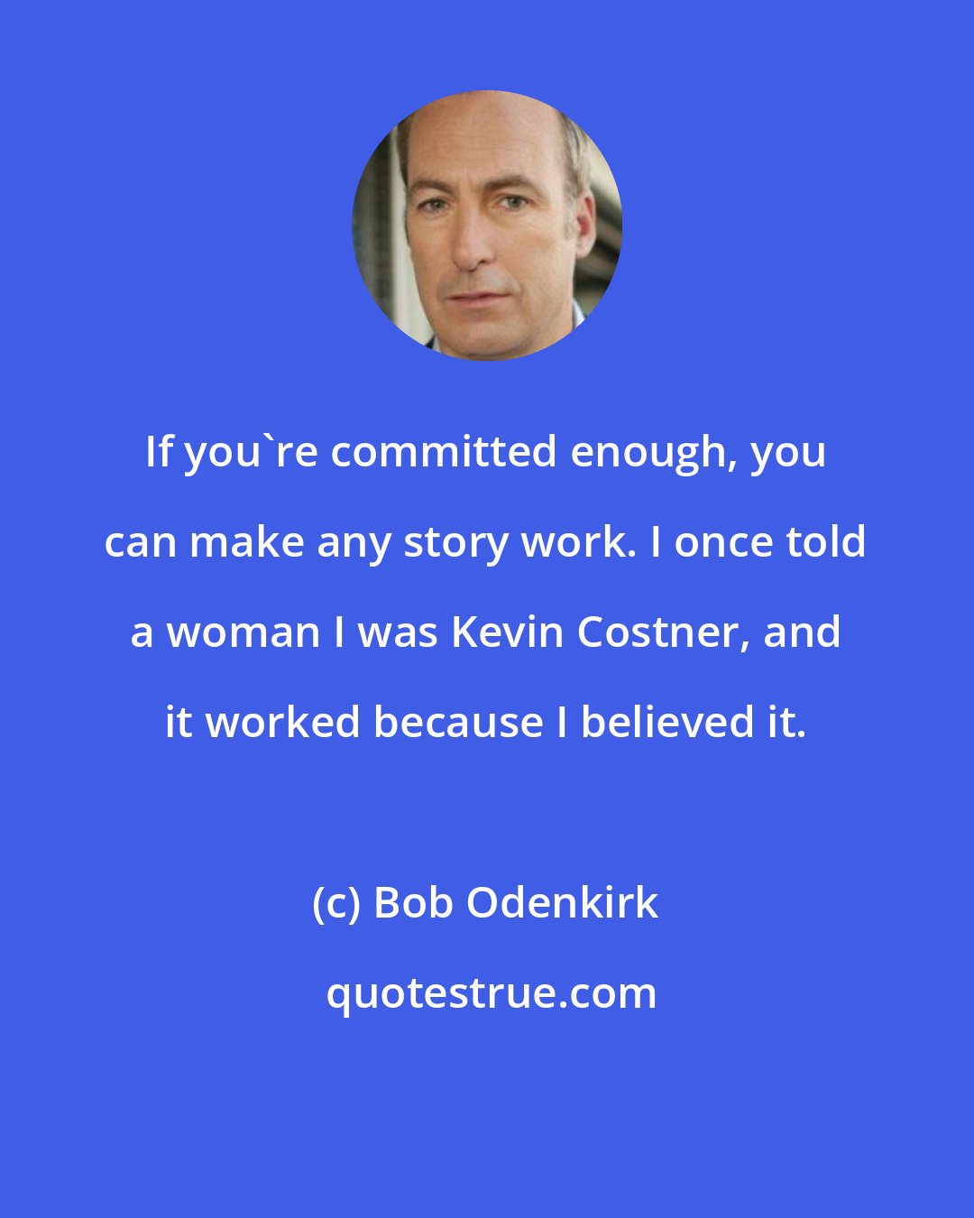 Bob Odenkirk: If you're committed enough, you can make any story work. I once told a woman I was Kevin Costner, and it worked because I believed it.