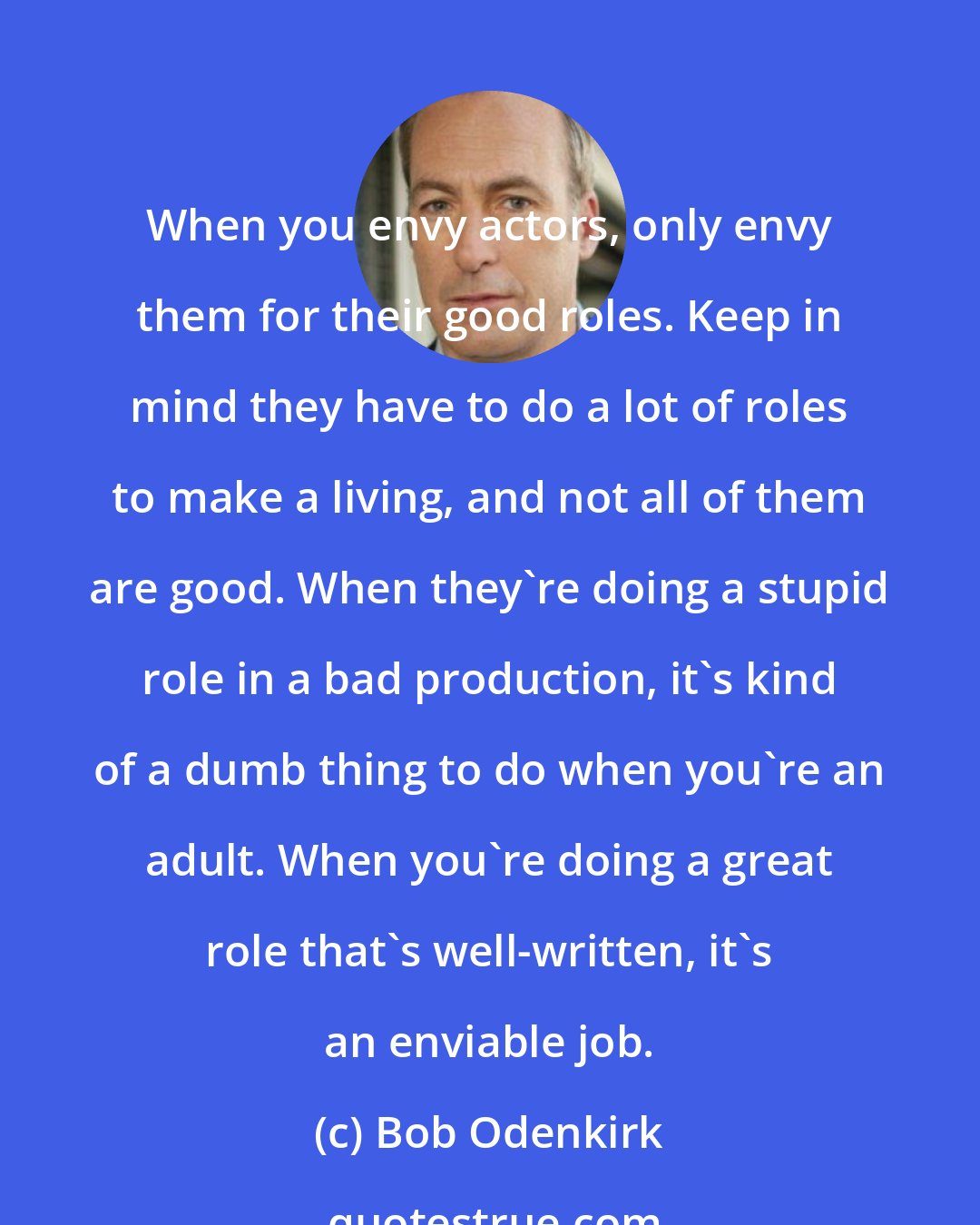 Bob Odenkirk: When you envy actors, only envy them for their good roles. Keep in mind they have to do a lot of roles to make a living, and not all of them are good. When they're doing a stupid role in a bad production, it's kind of a dumb thing to do when you're an adult. When you're doing a great role that's well-written, it's an enviable job.