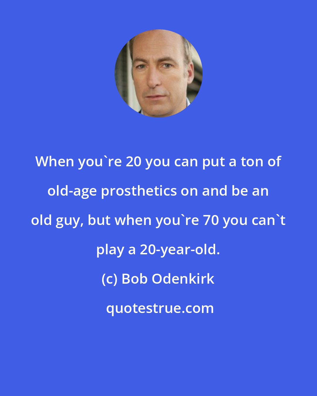 Bob Odenkirk: When you're 20 you can put a ton of old-age prosthetics on and be an old guy, but when you're 70 you can't play a 20-year-old.