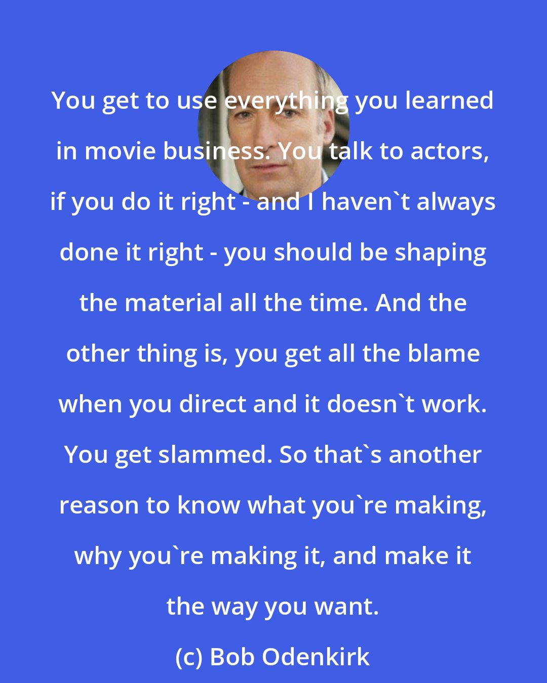 Bob Odenkirk: You get to use everything you learned in movie business. You talk to actors, if you do it right - and I haven't always done it right - you should be shaping the material all the time. And the other thing is, you get all the blame when you direct and it doesn't work. You get slammed. So that's another reason to know what you're making, why you're making it, and make it the way you want.