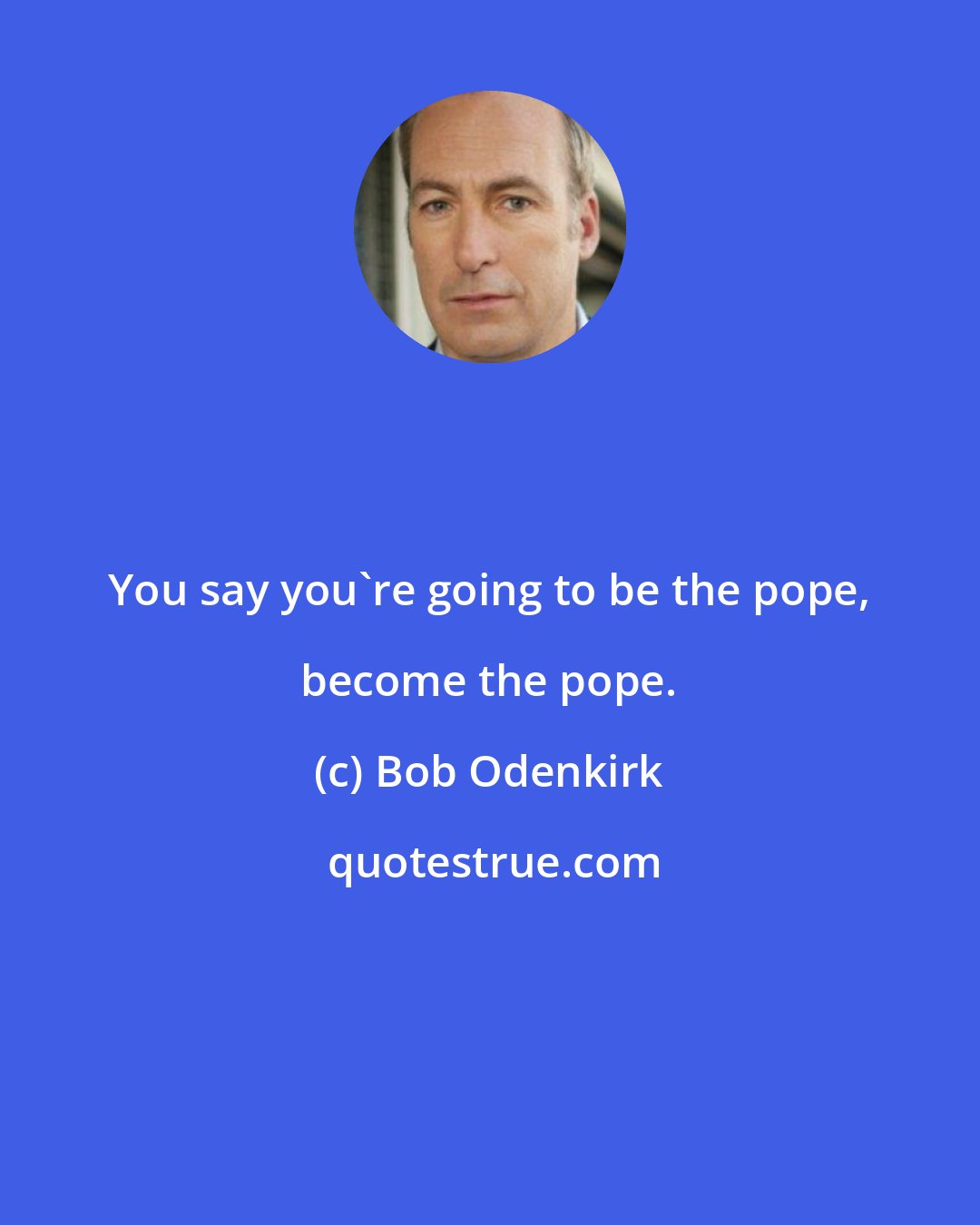 Bob Odenkirk: You say you're going to be the pope, become the pope.