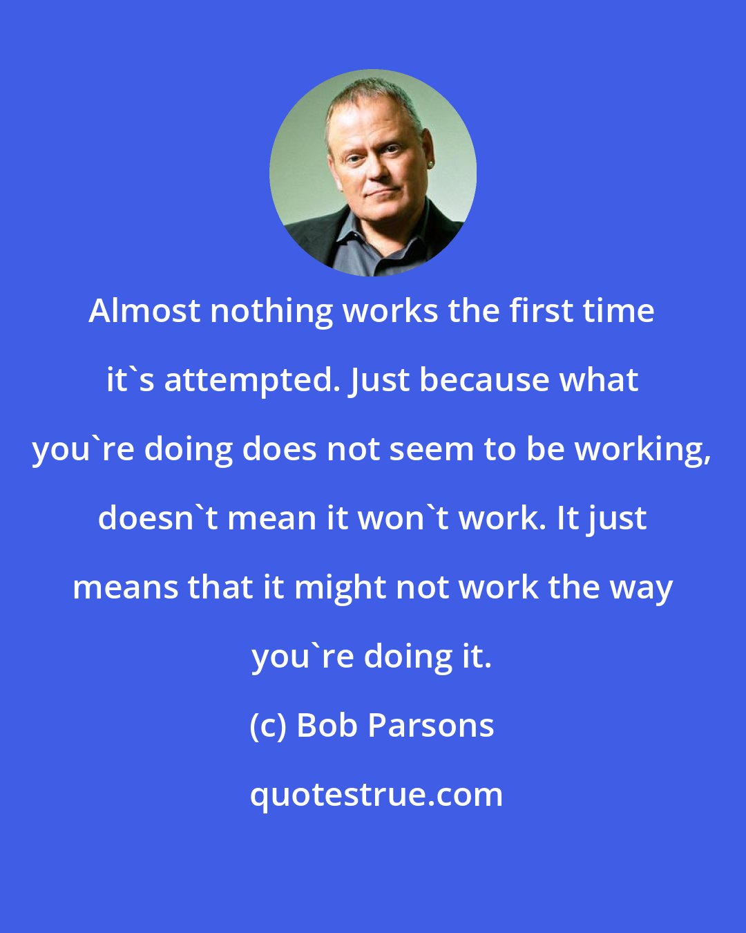 Bob Parsons: Almost nothing works the first time it's attempted. Just because what you're doing does not seem to be working, doesn't mean it won't work. It just means that it might not work the way you're doing it.