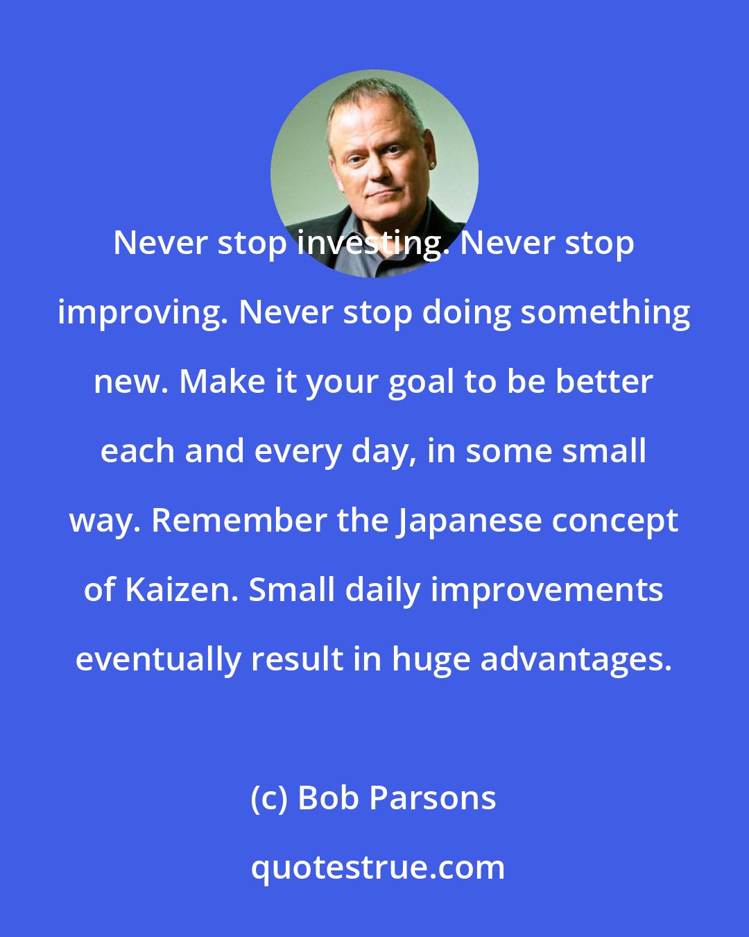 Bob Parsons: Never stop investing. Never stop improving. Never stop doing something new. Make it your goal to be better each and every day, in some small way. Remember the Japanese concept of Kaizen. Small daily improvements eventually result in huge advantages.