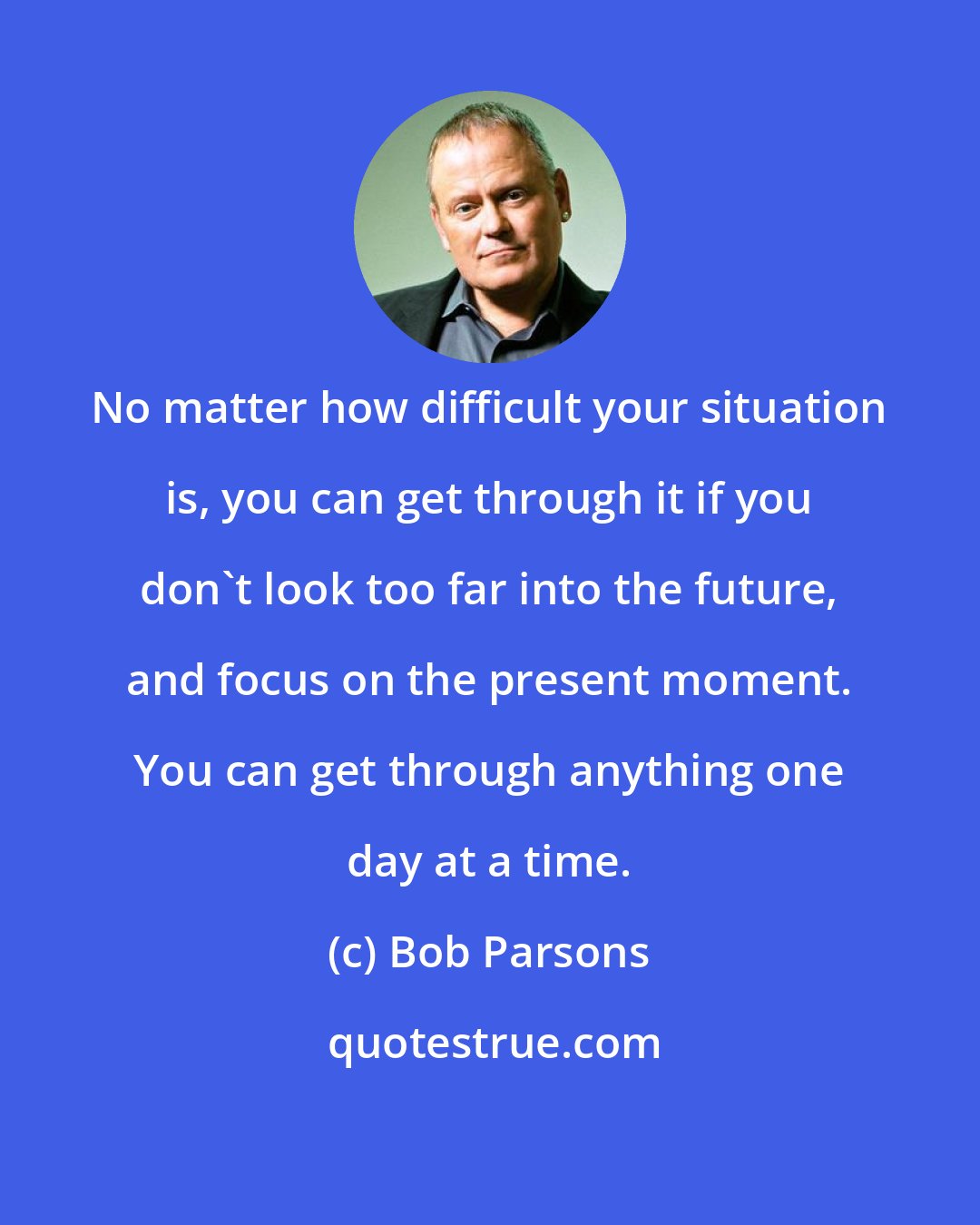 Bob Parsons: No matter how difficult your situation is, you can get through it if you don't look too far into the future, and focus on the present moment. You can get through anything one day at a time.