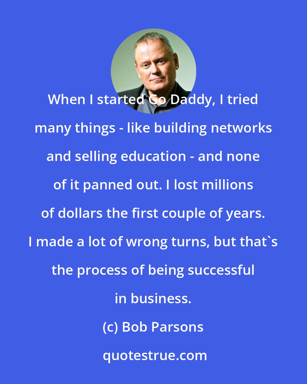 Bob Parsons: When I started Go Daddy, I tried many things - like building networks and selling education - and none of it panned out. I lost millions of dollars the first couple of years. I made a lot of wrong turns, but that's the process of being successful in business.