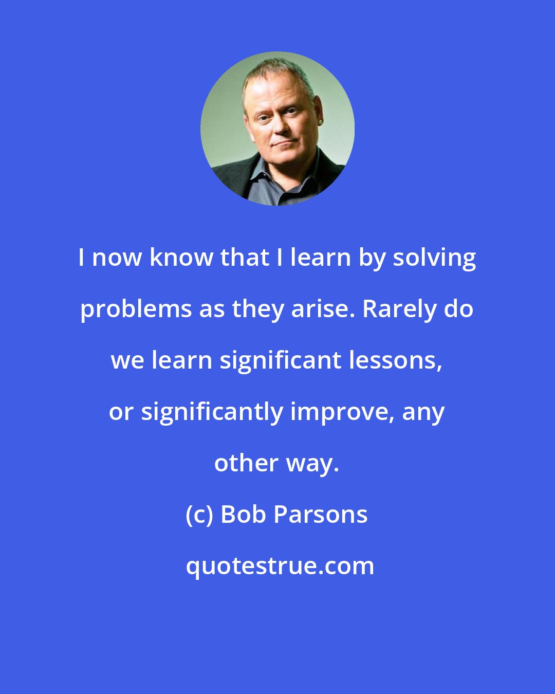 Bob Parsons: I now know that I learn by solving problems as they arise. Rarely do we learn significant lessons, or significantly improve, any other way.