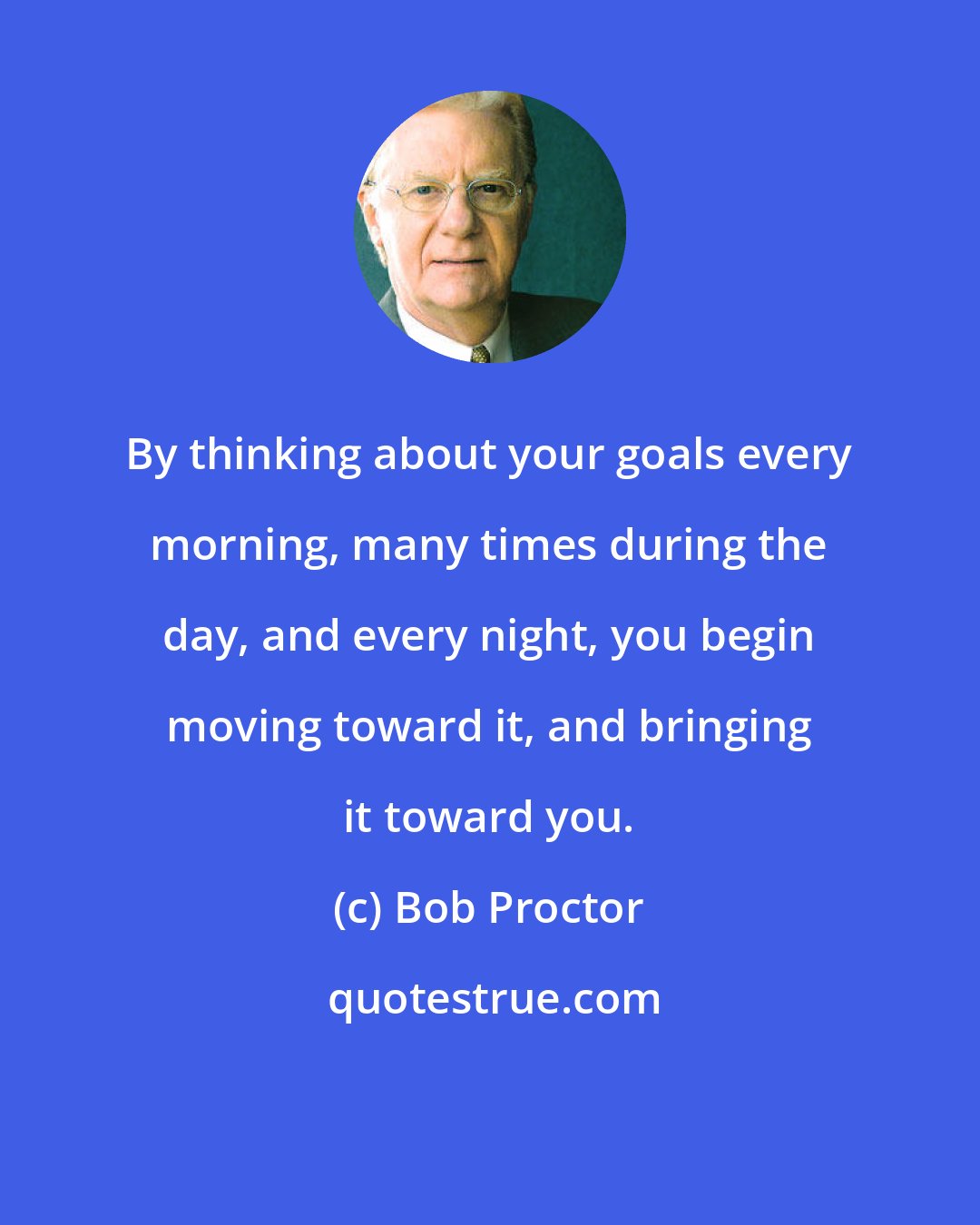 Bob Proctor: By thinking about your goals every morning, many times during the day, and every night, you begin moving toward it, and bringing it toward you.