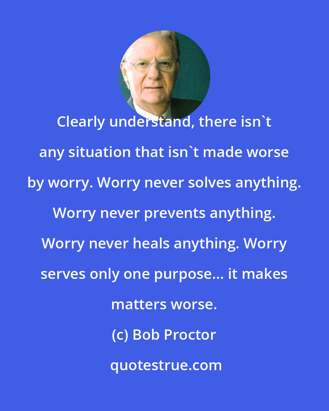 Bob Proctor: Clearly understand, there isn't any situation that isn't made worse by worry. Worry never solves anything. Worry never prevents anything. Worry never heals anything. Worry serves only one purpose... it makes matters worse.