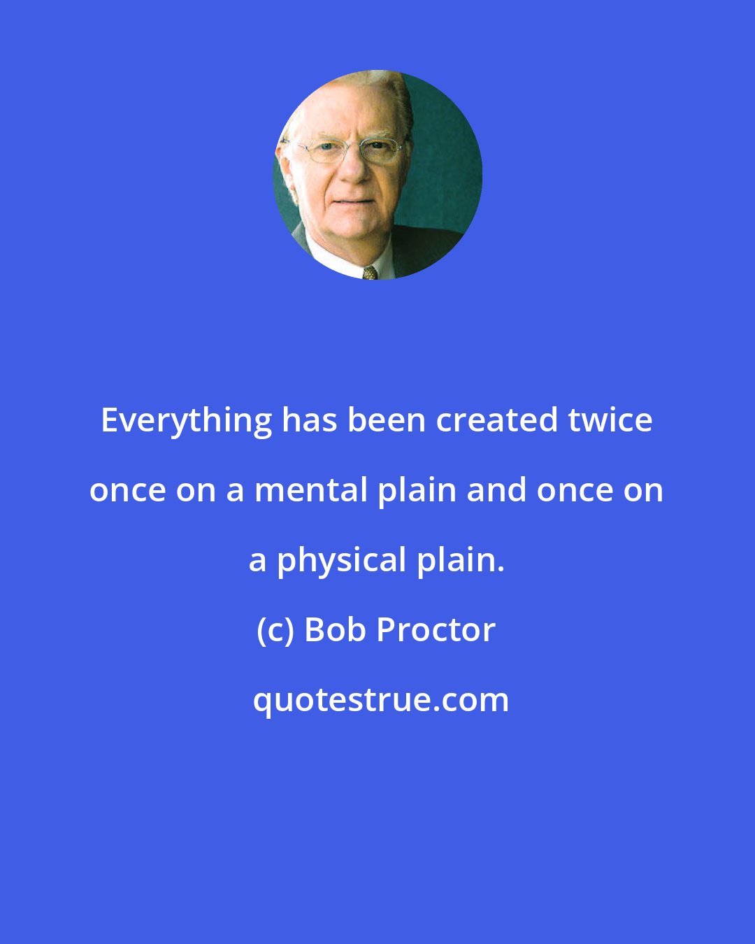 Bob Proctor: Everything has been created twice once on a mental plain and once on a physical plain.