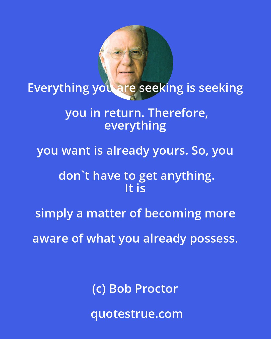 Bob Proctor: Everything you are seeking is seeking you in return. Therefore,
 everything you want is already yours. So, you don't have to get anything.
 It is simply a matter of becoming more aware of what you already possess.