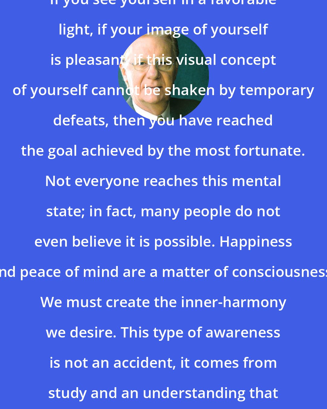 Bob Proctor: If you see yourself in a favorable light, if your image of yourself is pleasant, if this visual concept of yourself cannot be shaken by temporary defeats, then you have reached the goal achieved by the most fortunate. Not everyone reaches this mental state; in fact, many people do not even believe it is possible. Happiness and peace of mind are a matter of consciousness. We must create the inner-harmony we desire. This type of awareness is not an accident, it comes from study and an understanding that we are truly creative.