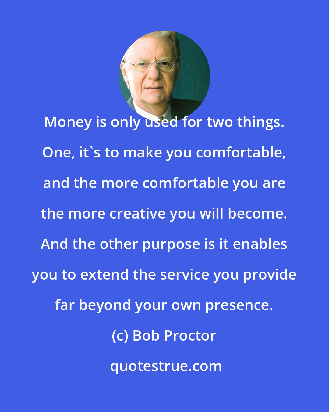 Bob Proctor: Money is only used for two things. One, it's to make you comfortable, and the more comfortable you are the more creative you will become. And the other purpose is it enables you to extend the service you provide far beyond your own presence.