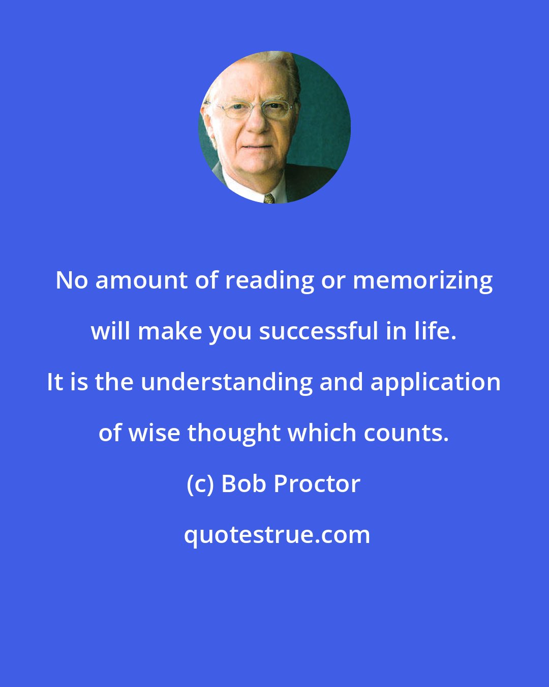 Bob Proctor: No amount of reading or memorizing will make you successful in life. It is the understanding and application of wise thought which counts.