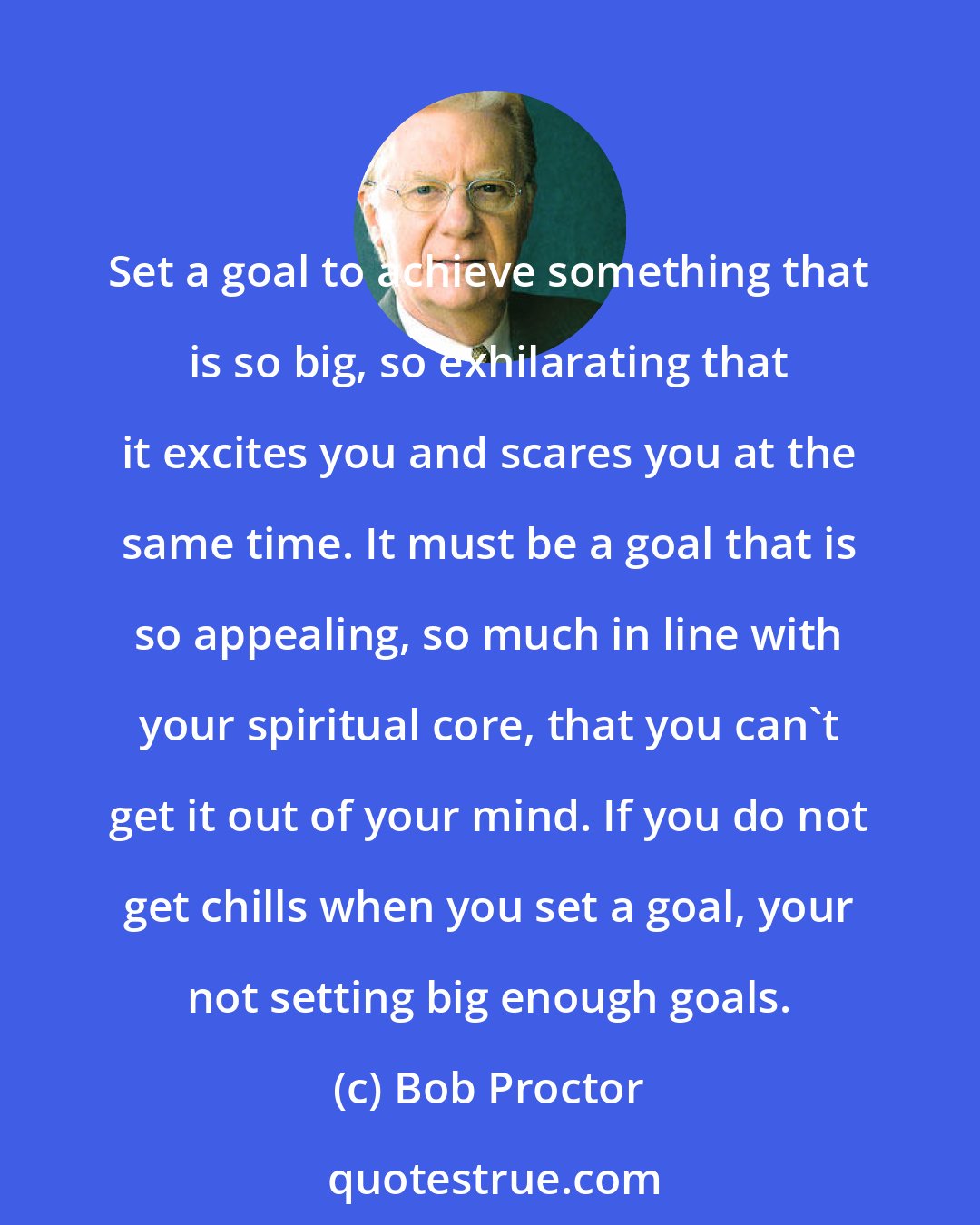 Bob Proctor: Set a goal to achieve something that is so big, so exhilarating that it excites you and scares you at the same time. It must be a goal that is so appealing, so much in line with your spiritual core, that you can't get it out of your mind. If you do not get chills when you set a goal, your not setting big enough goals.