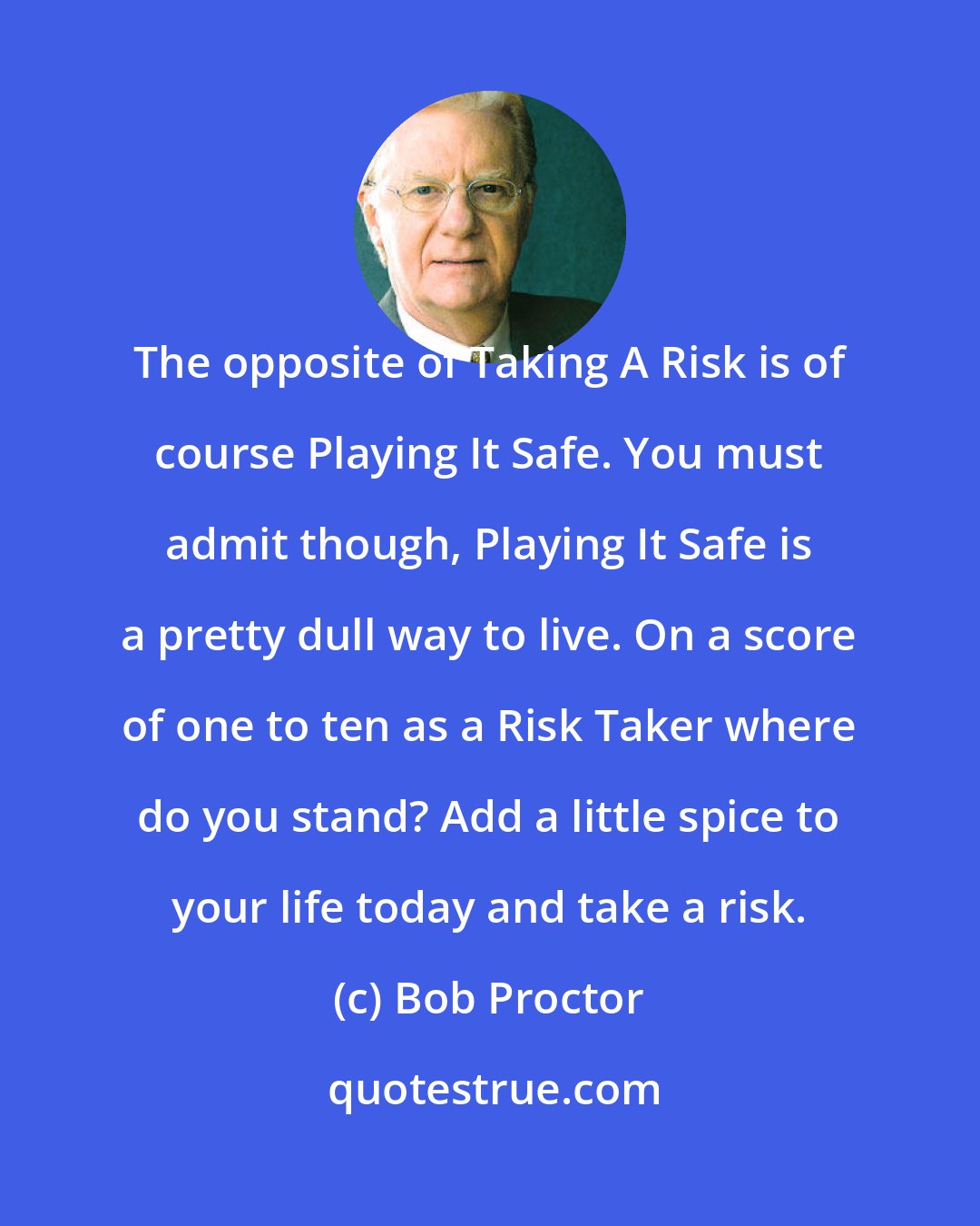 Bob Proctor: The opposite of Taking A Risk is of course Playing It Safe. You must admit though, Playing It Safe is a pretty dull way to live. On a score of one to ten as a Risk Taker where do you stand? Add a little spice to your life today and take a risk.