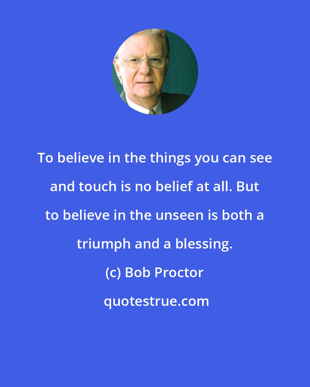 Bob Proctor: To believe in the things you can see and touch is no belief at all. But to believe in the unseen is both a triumph and a blessing.