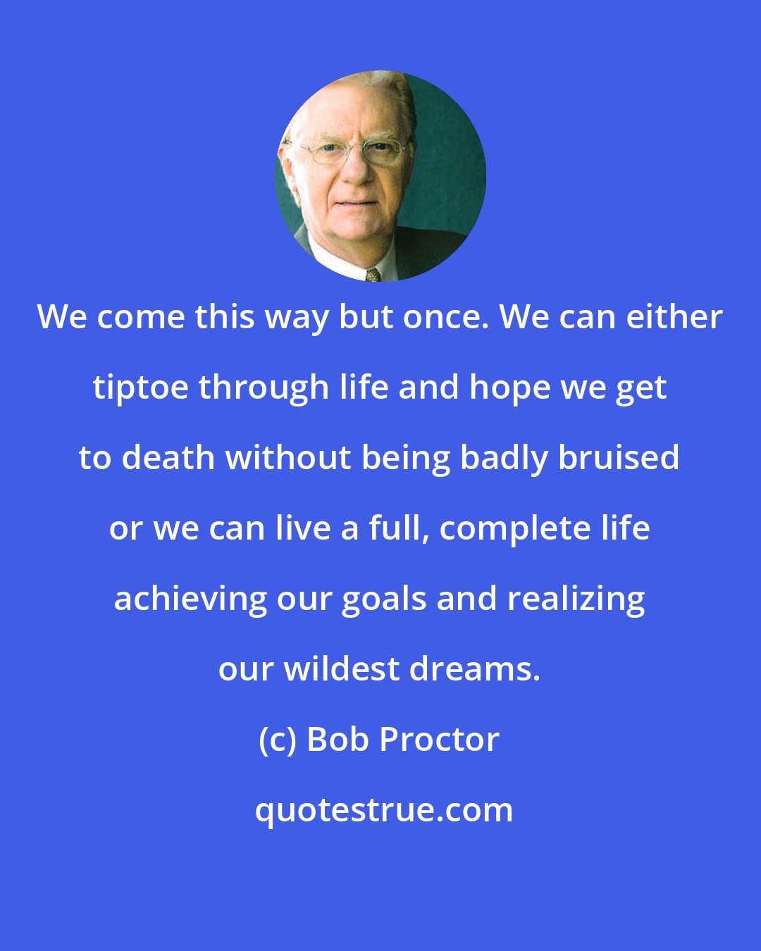 Bob Proctor: We come this way but once. We can either tiptoe through life and hope we get to death without being badly bruised or we can live a full, complete life achieving our goals and realizing our wildest dreams.