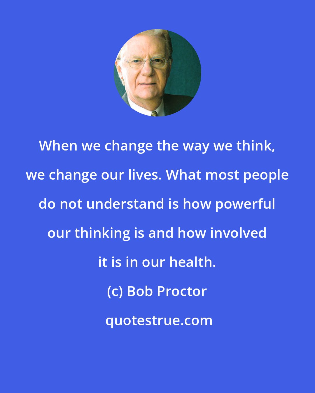 Bob Proctor: When we change the way we think, we change our lives. What most people do not understand is how powerful our thinking is and how involved it is in our health.