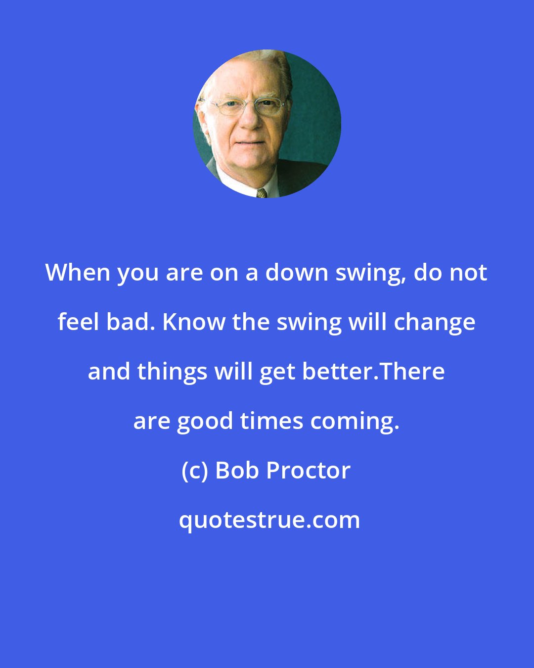 Bob Proctor: When you are on a down swing, do not feel bad. Know the swing will change and things will get better.There are good times coming.