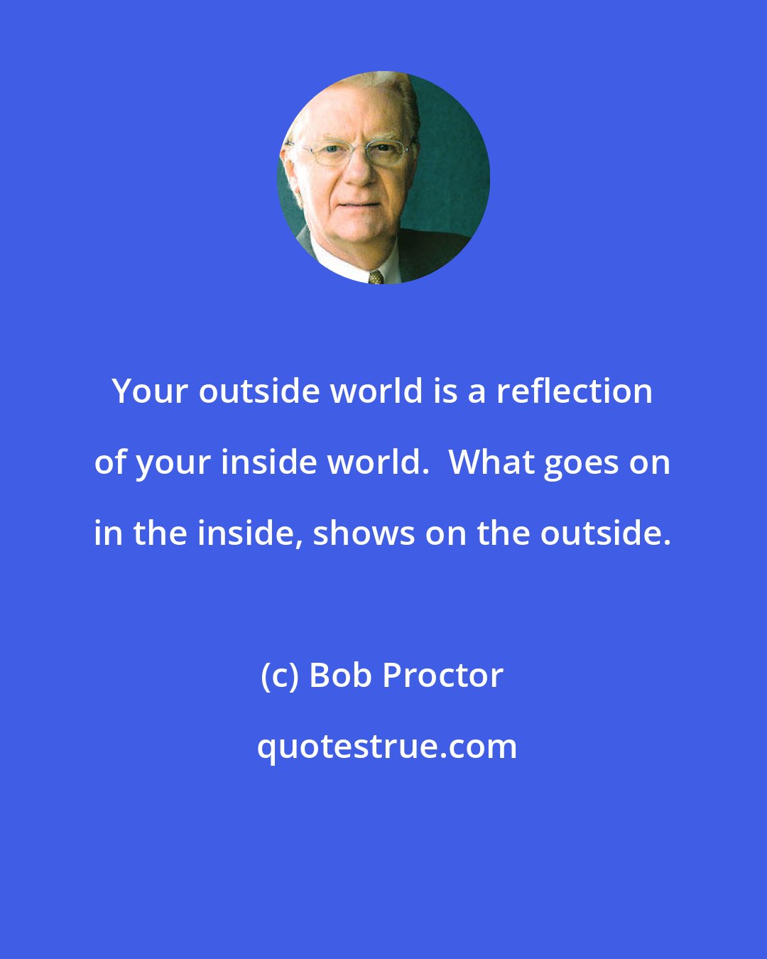 Bob Proctor: Your outside world is a reflection of your inside world.  What goes on in the inside, shows on the outside.