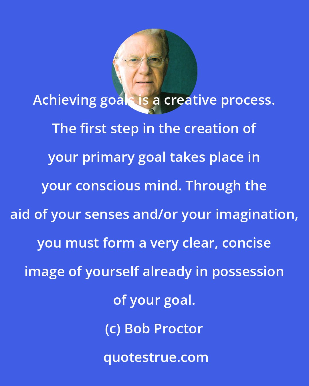 Bob Proctor: Achieving goals is a creative process. The first step in the creation of your primary goal takes place in your conscious mind. Through the aid of your senses and/or your imagination, you must form a very clear, concise image of yourself already in possession of your goal.