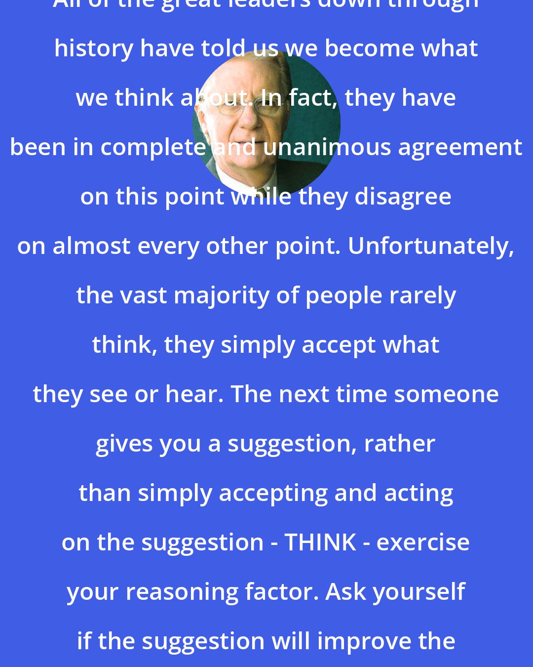 Bob Proctor: All of the great leaders down through history have told us we become what we think about. In fact, they have been in complete and unanimous agreement on this point while they disagree on almost every other point. Unfortunately, the vast majority of people rarely think, they simply accept what they see or hear. The next time someone gives you a suggestion, rather than simply accepting and acting on the suggestion - THINK - exercise your reasoning factor. Ask yourself if the suggestion will improve the quality of your life.