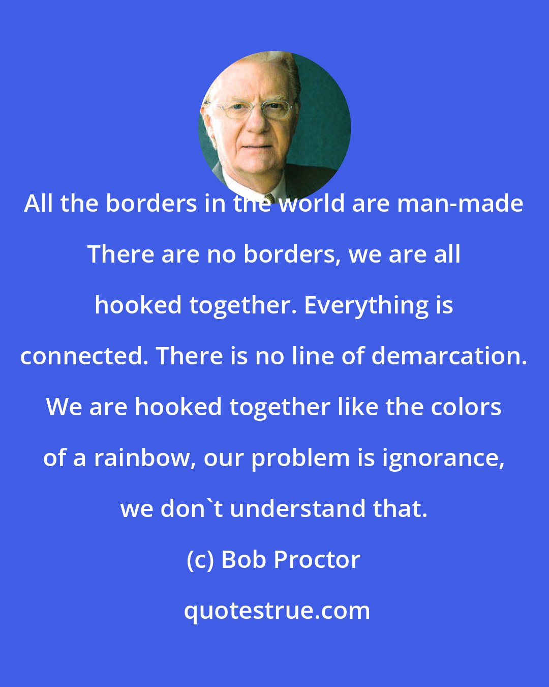 Bob Proctor: All the borders in the world are man-made There are no borders, we are all hooked together. Everything is connected. There is no line of demarcation. We are hooked together like the colors of a rainbow, our problem is ignorance, we don't understand that.