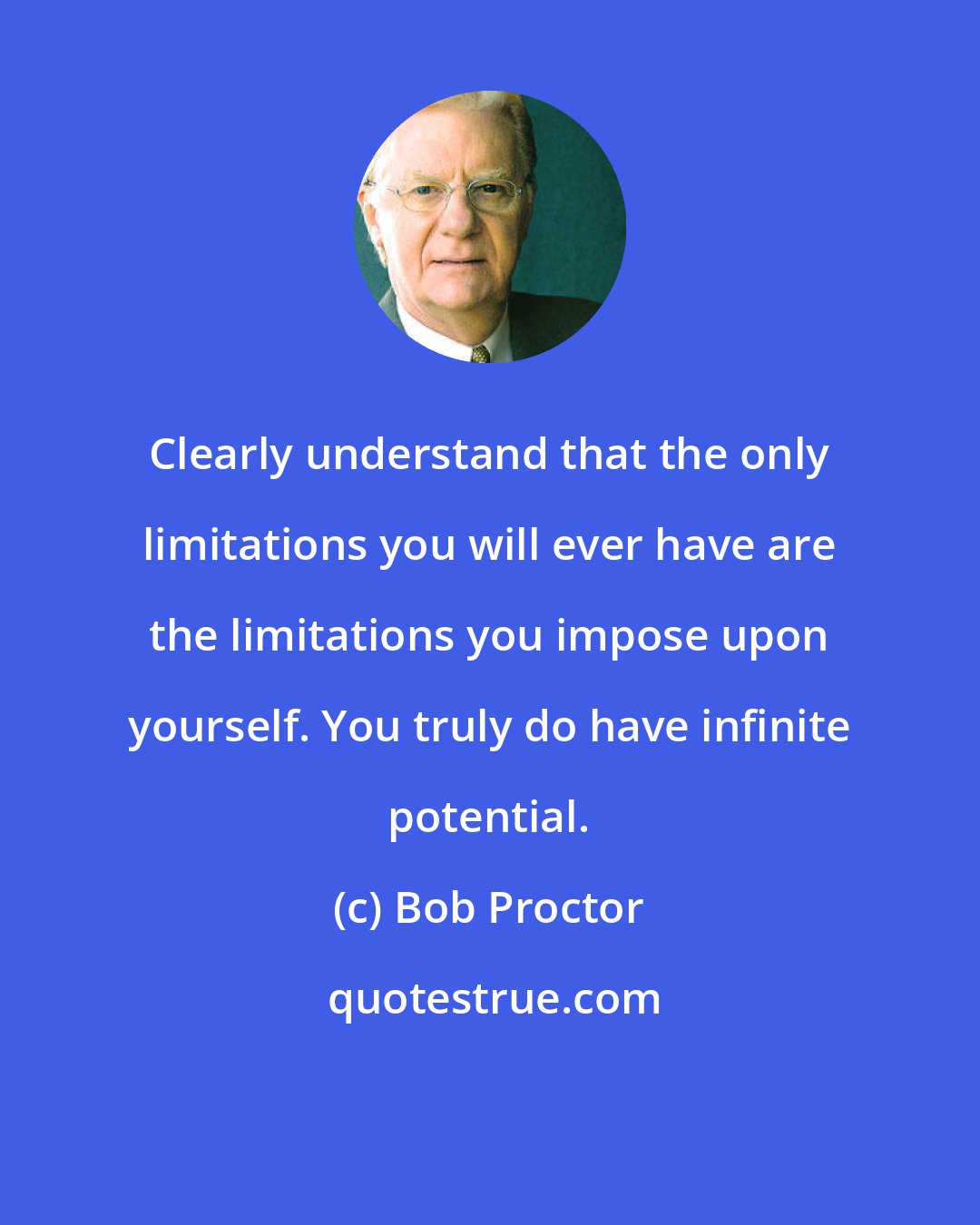 Bob Proctor: Clearly understand that the only limitations you will ever have are the limitations you impose upon yourself. You truly do have infinite potential.