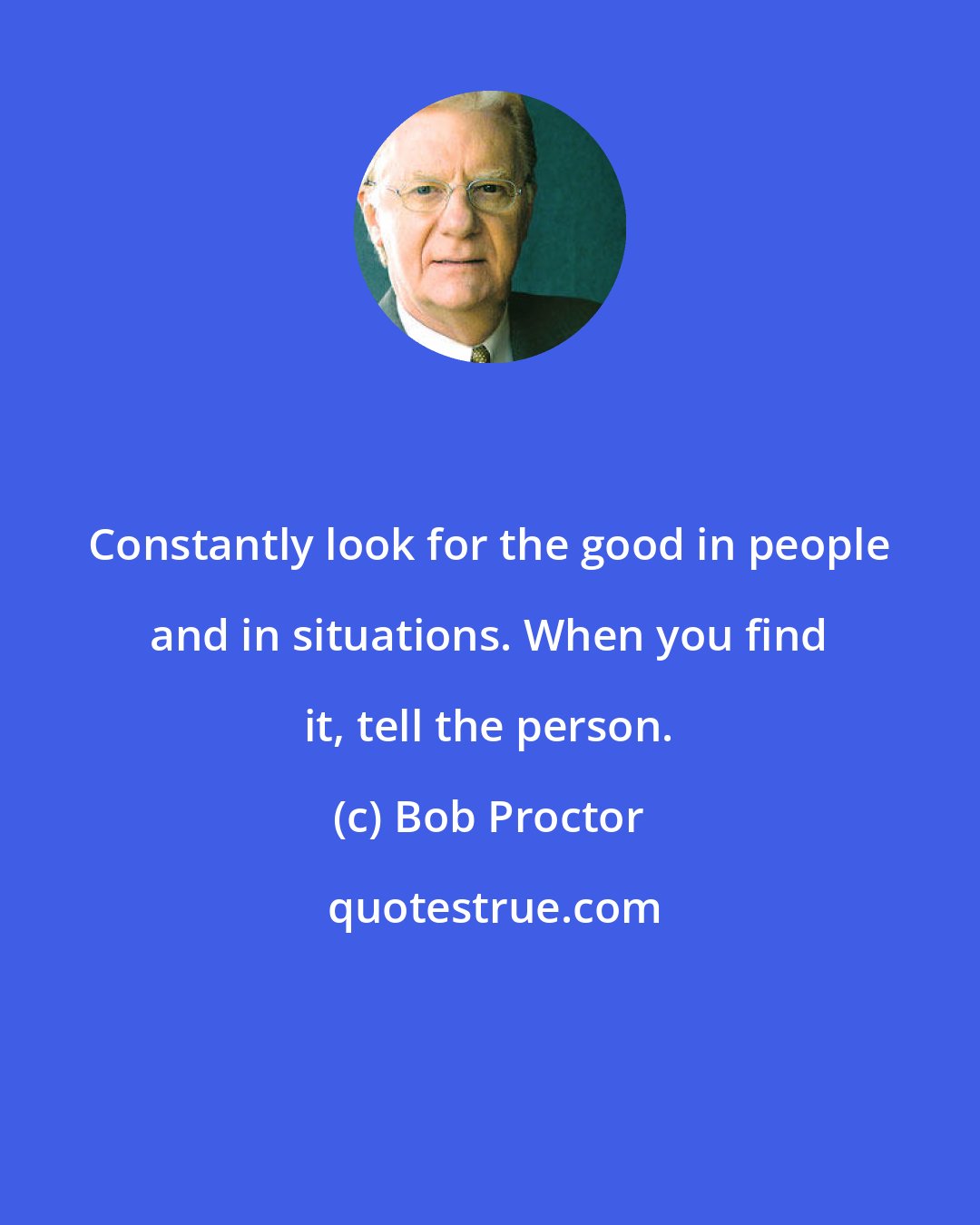 Bob Proctor: Constantly look for the good in people and in situations. When you find it, tell the person.