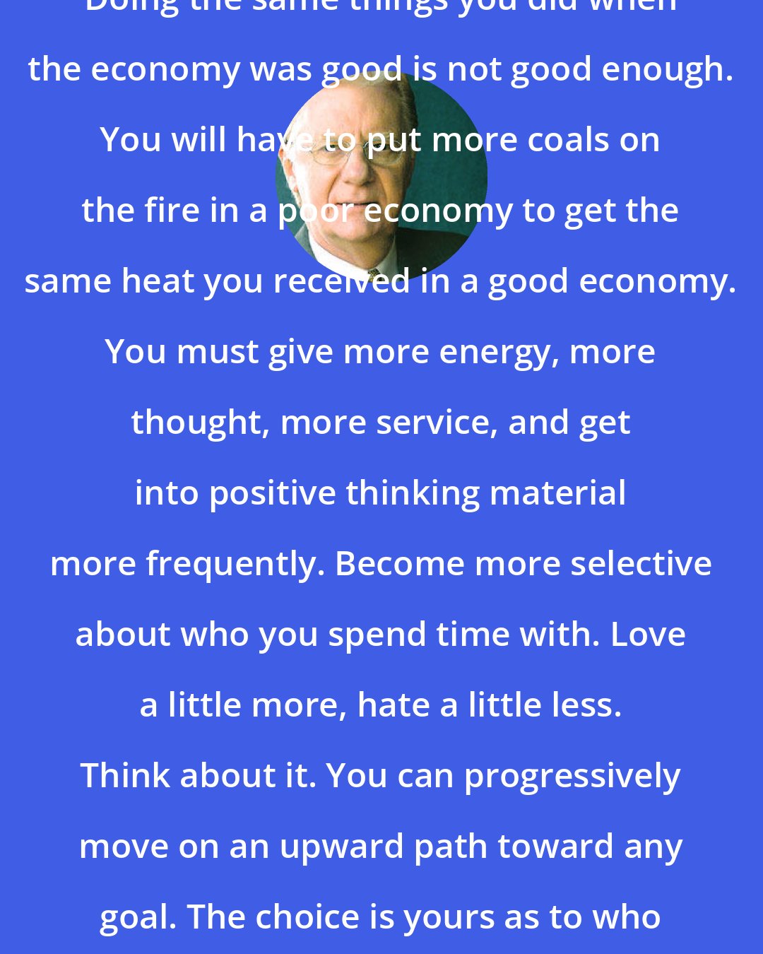 Bob Proctor: Doing the same things you did when the economy was good is not good enough. You will have to put more coals on the fire in a poor economy to get the same heat you received in a good economy. You must give more energy, more thought, more service, and get into positive thinking material more frequently. Become more selective about who you spend time with. Love a little more, hate a little less. Think about it. You can progressively move on an upward path toward any goal. The choice is yours as to who or what controls you!