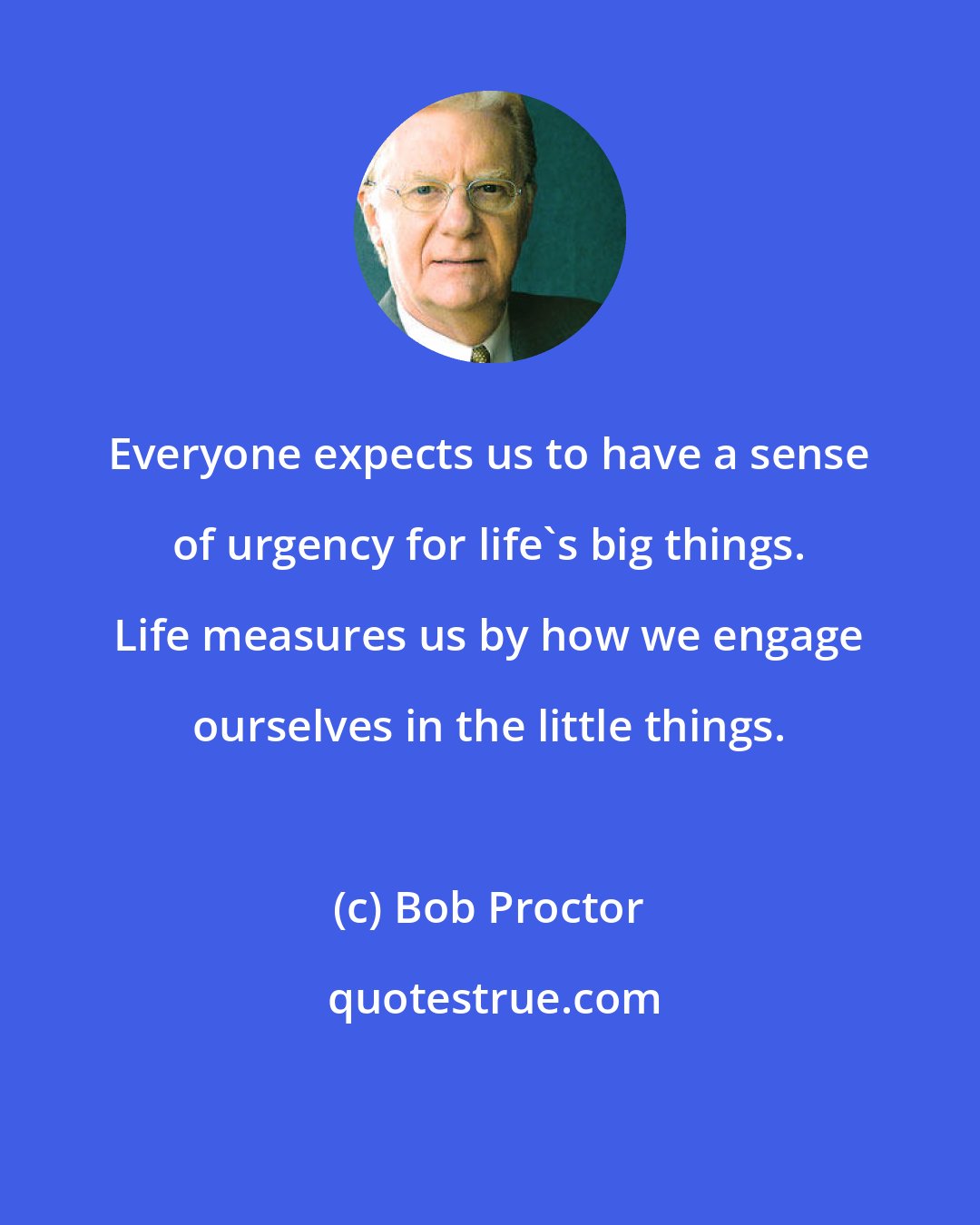 Bob Proctor: Everyone expects us to have a sense of urgency for life's big things. Life measures us by how we engage ourselves in the little things.