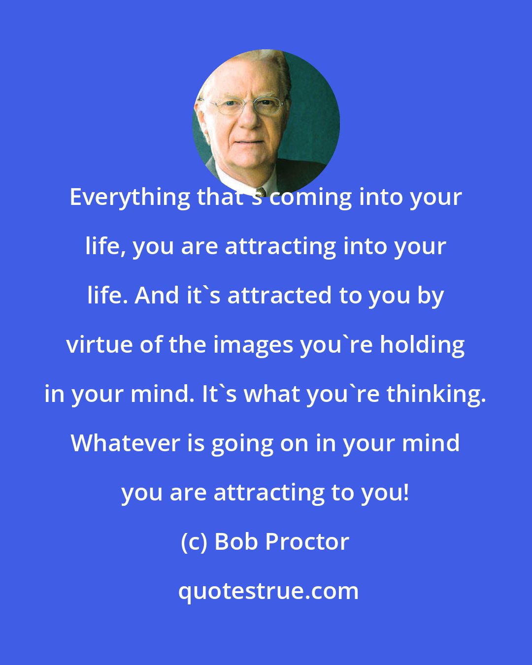 Bob Proctor: Everything that's coming into your life, you are attracting into your life. And it's attracted to you by virtue of the images you're holding in your mind. It's what you're thinking. Whatever is going on in your mind you are attracting to you!