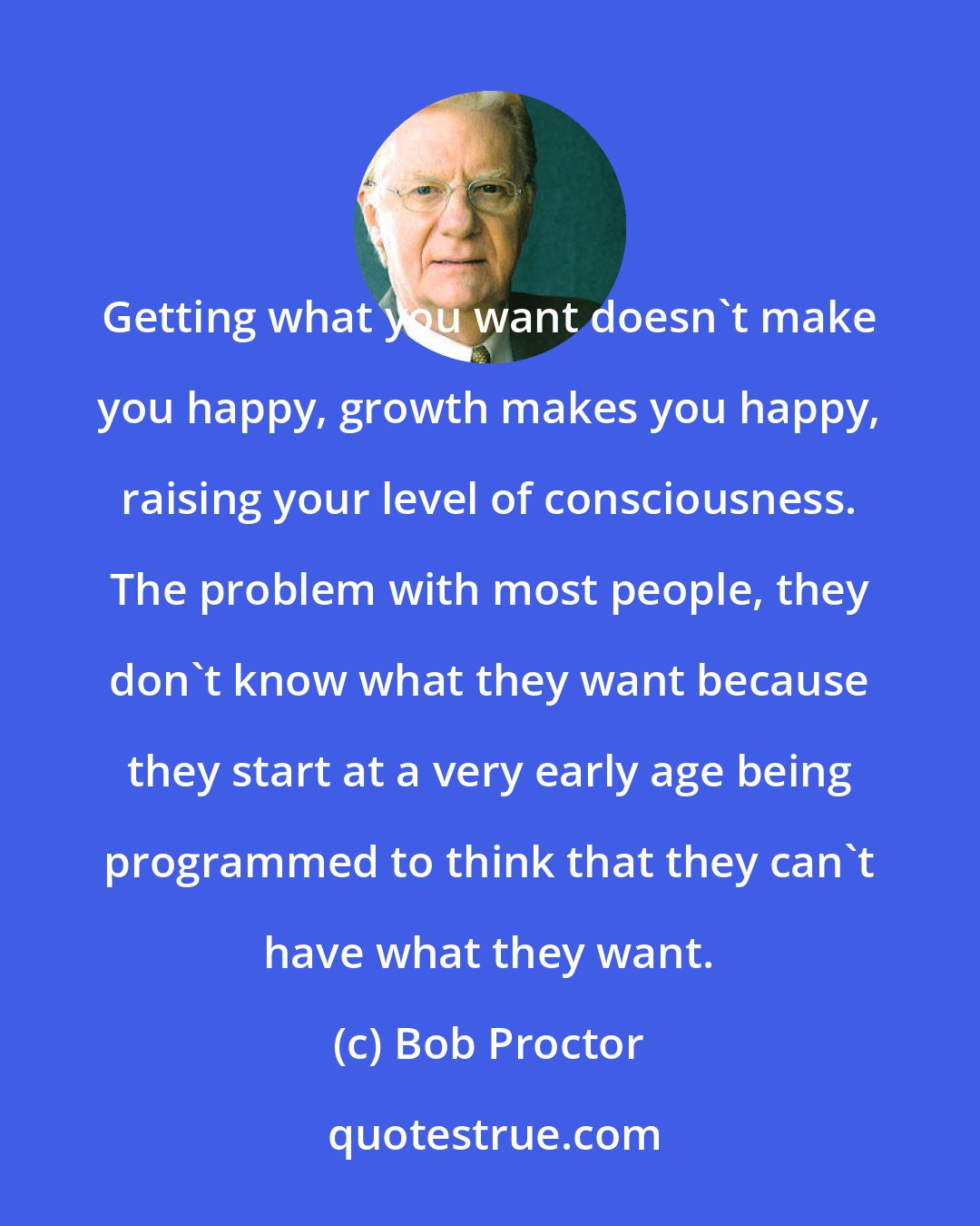 Bob Proctor: Getting what you want doesn't make you happy, growth makes you happy, raising your level of consciousness. The problem with most people, they don't know what they want because they start at a very early age being programmed to think that they can't have what they want.