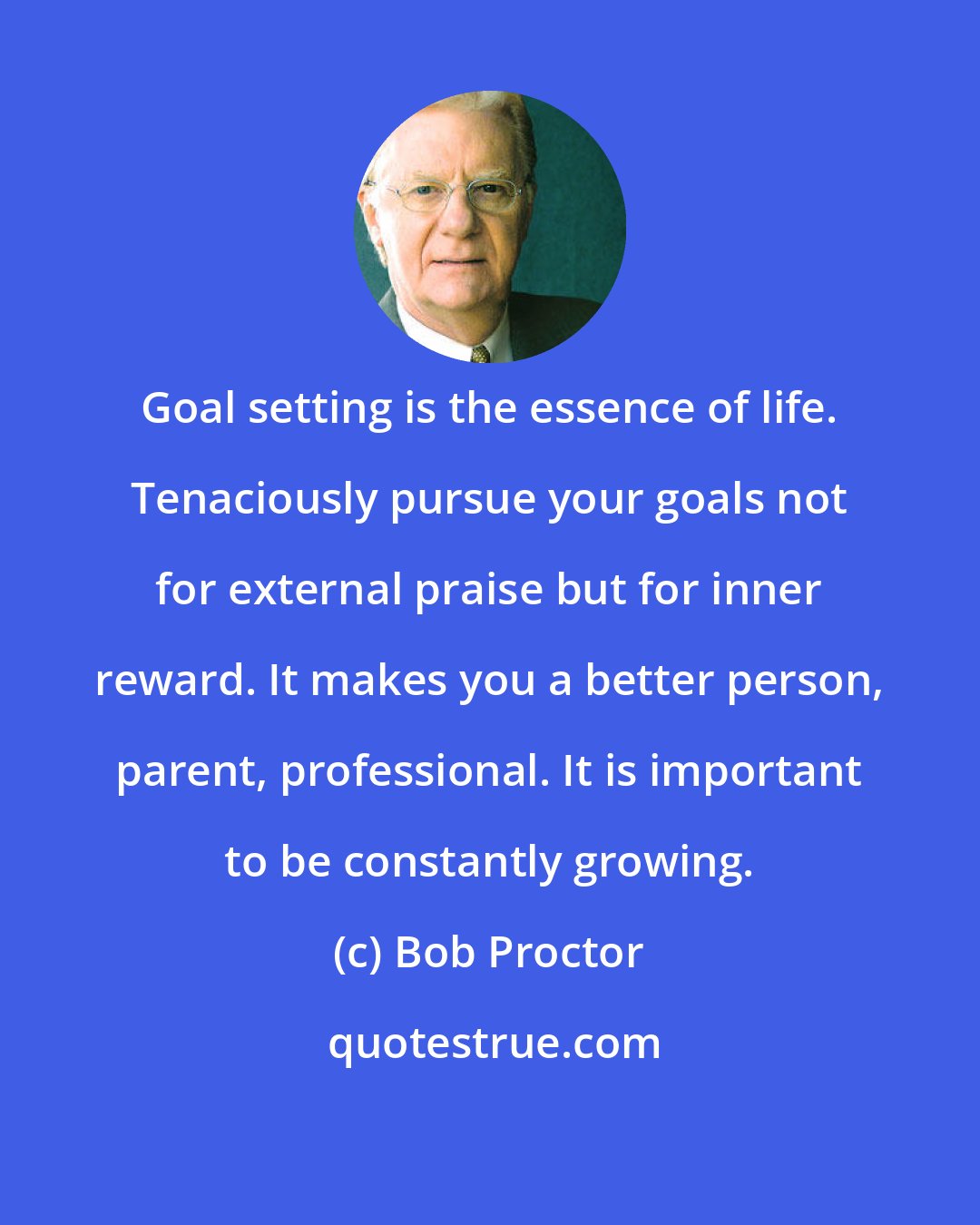 Bob Proctor: Goal setting is the essence of life. Tenaciously pursue your goals not for external praise but for inner reward. It makes you a better person, parent, professional. It is important to be constantly growing.