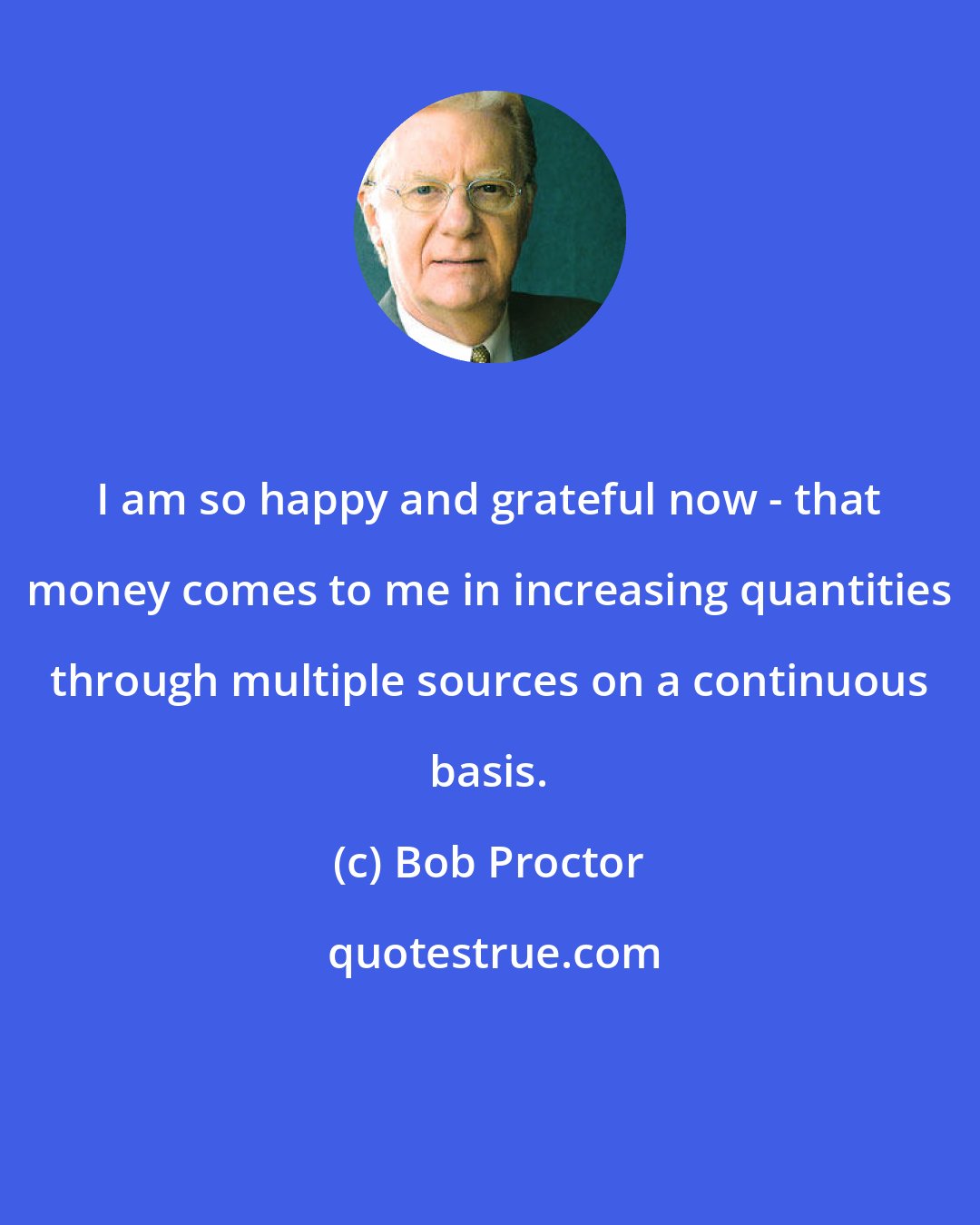 Bob Proctor: I am so happy and grateful now - that money comes to me in increasing quantities through multiple sources on a continuous basis.