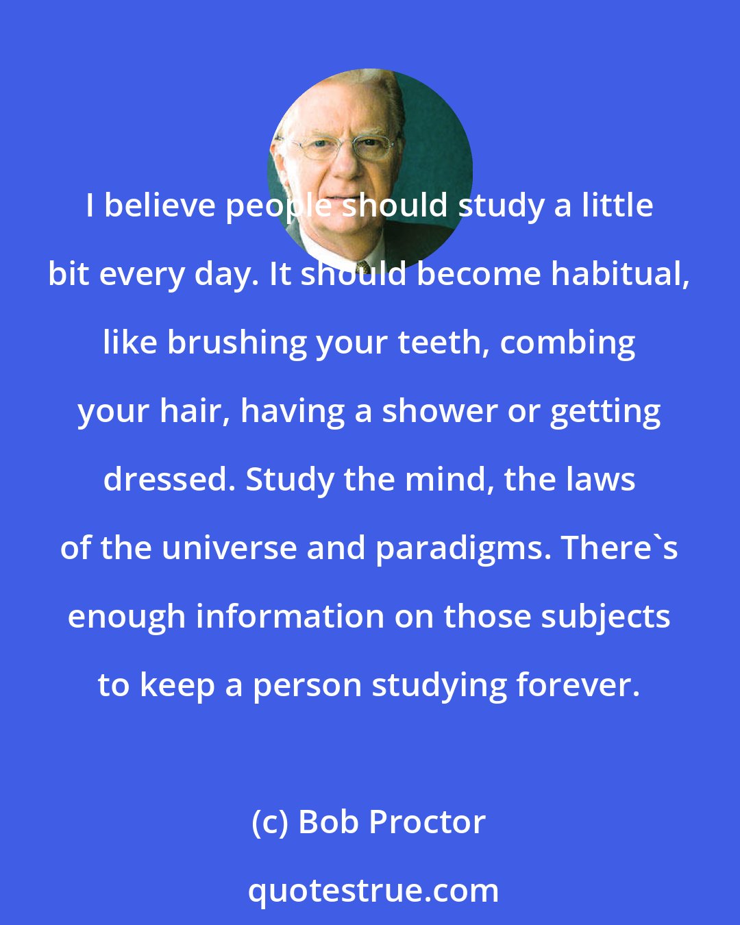 Bob Proctor: I believe people should study a little bit every day. It should become habitual, like brushing your teeth, combing your hair, having a shower or getting dressed. Study the mind, the laws of the universe and paradigms. There's enough information on those subjects to keep a person studying forever.