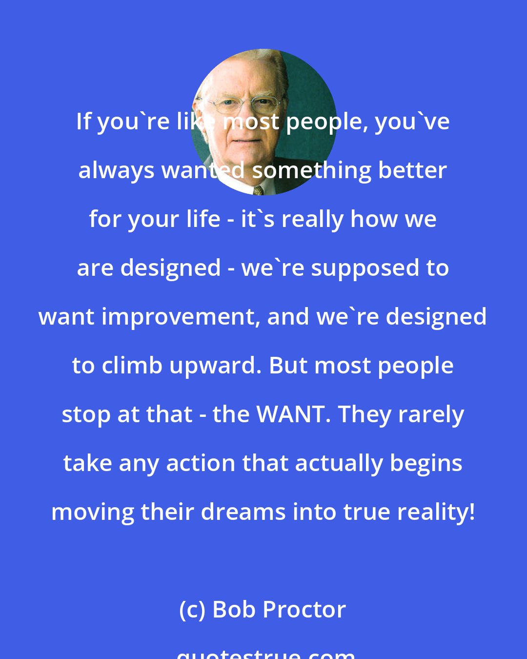 Bob Proctor: If you're like most people, you've always wanted something better for your life - it's really how we are designed - we're supposed to want improvement, and we're designed to climb upward. But most people stop at that - the WANT. They rarely take any action that actually begins moving their dreams into true reality!