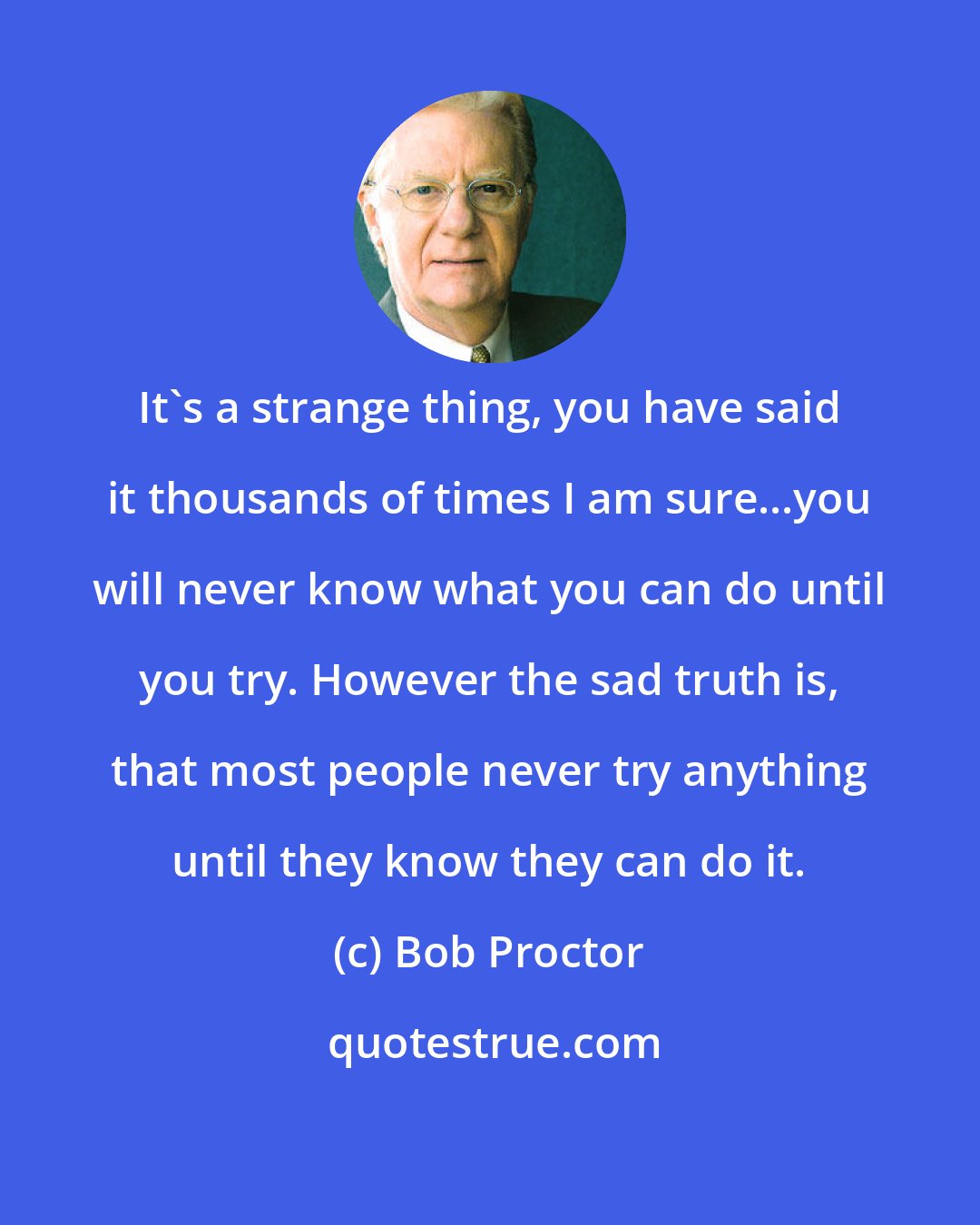 Bob Proctor: It's a strange thing, you have said it thousands of times I am sure...you will never know what you can do until you try. However the sad truth is, that most people never try anything until they know they can do it.