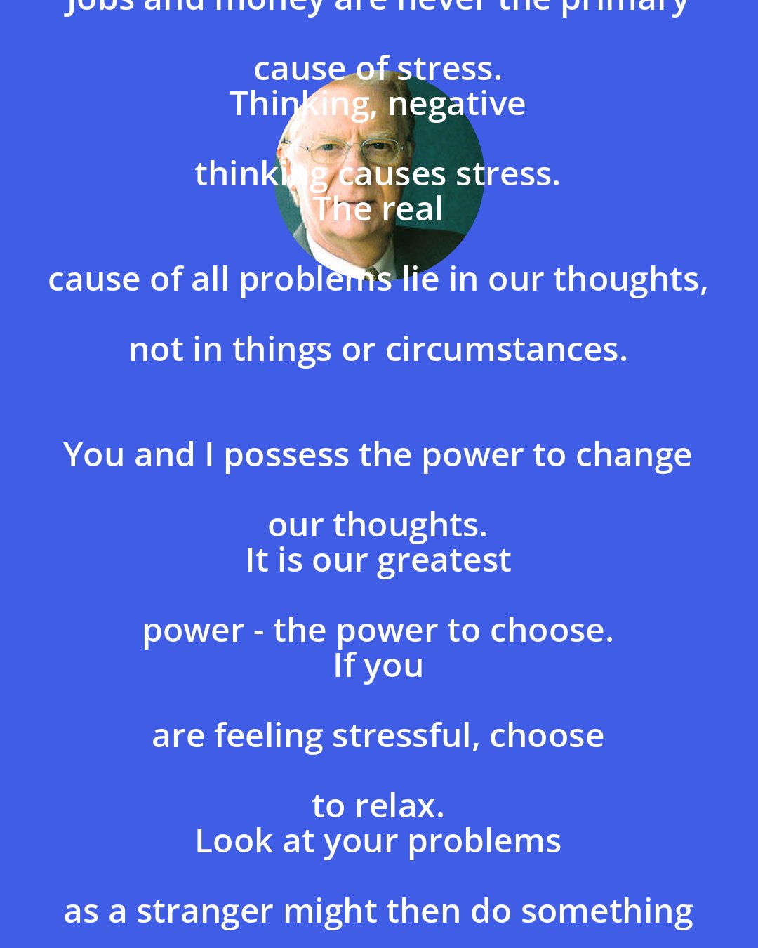 Bob Proctor: Jobs and money are never the primary cause of stress. 
 Thinking, negative thinking causes stress. 
 The real cause of all problems lie in our thoughts, not in things or circumstances. 
 You and I possess the power to change our thoughts. 
 It is our greatest power - the power to choose. 
 If you are feeling stressful, choose to relax. 
 Look at your problems as a stranger might then do something about them - NOW!