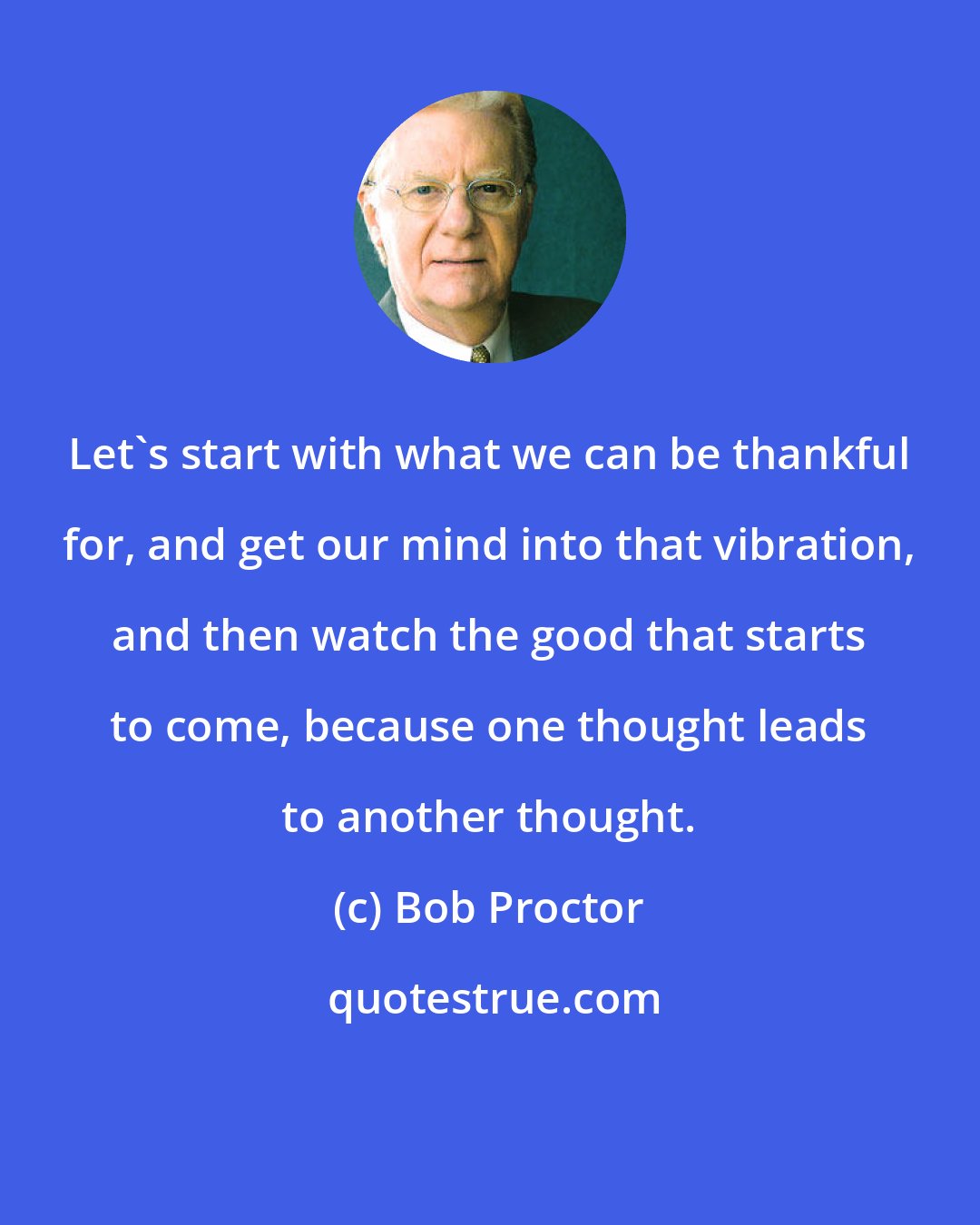 Bob Proctor: Let's start with what we can be thankful for, and get our mind into that vibration, and then watch the good that starts to come, because one thought leads to another thought.