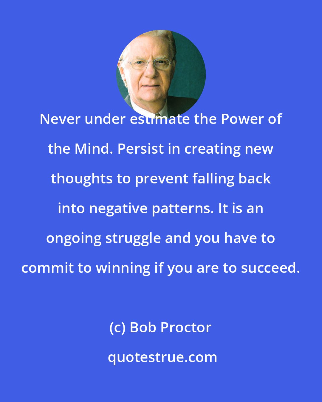 Bob Proctor: Never under estimate the Power of the Mind. Persist in creating new thoughts to prevent falling back into negative patterns. It is an ongoing struggle and you have to commit to winning if you are to succeed.