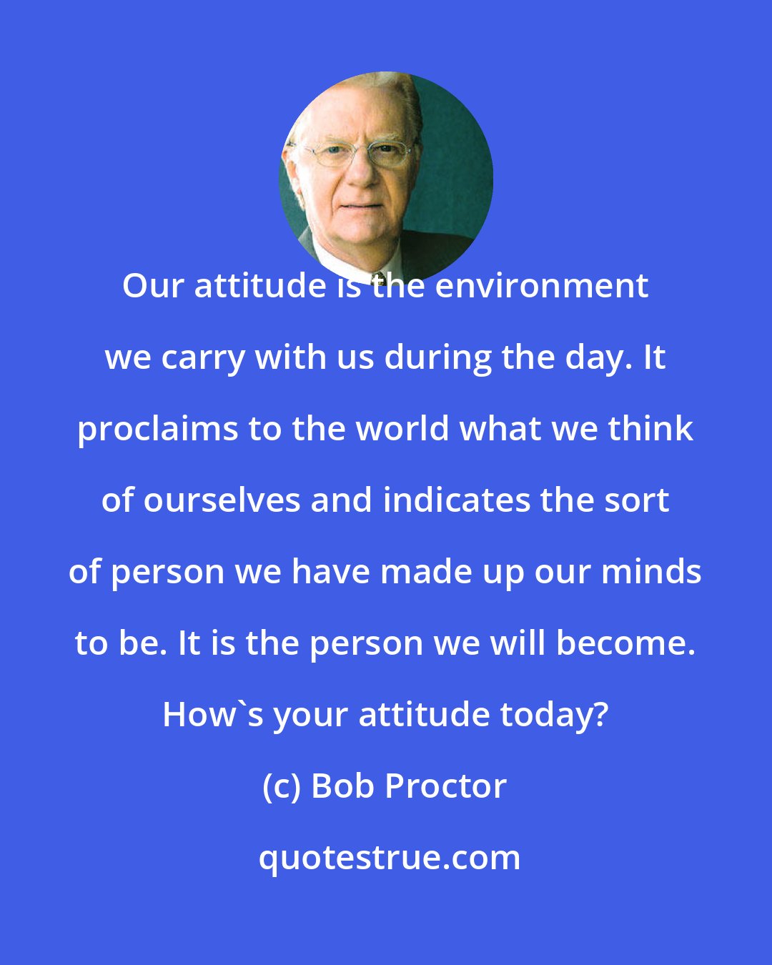 Bob Proctor: Our attitude is the environment we carry with us during the day. It proclaims to the world what we think of ourselves and indicates the sort of person we have made up our minds to be. It is the person we will become. How's your attitude today?