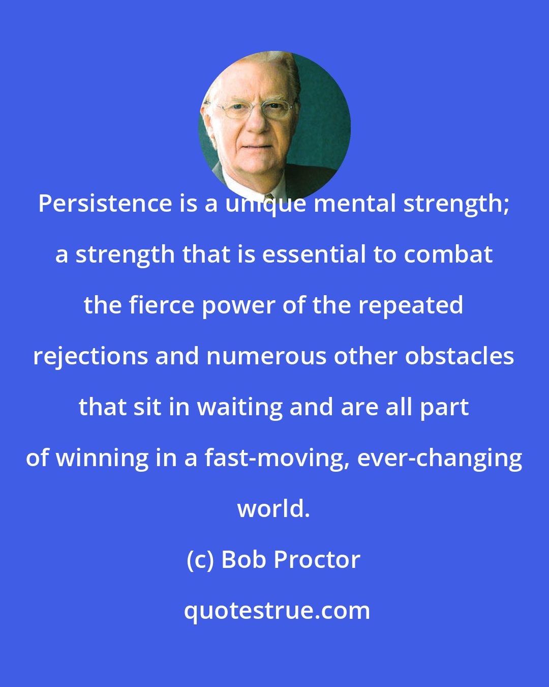 Bob Proctor: Persistence is a unique mental strength; a strength that is essential to combat the fierce power of the repeated rejections and numerous other obstacles that sit in waiting and are all part of winning in a fast-moving, ever-changing world.