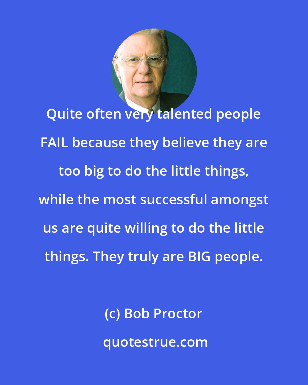 Bob Proctor: Quite often very talented people FAIL because they believe they are too big to do the little things, while the most successful amongst us are quite willing to do the little things. They truly are BIG people.