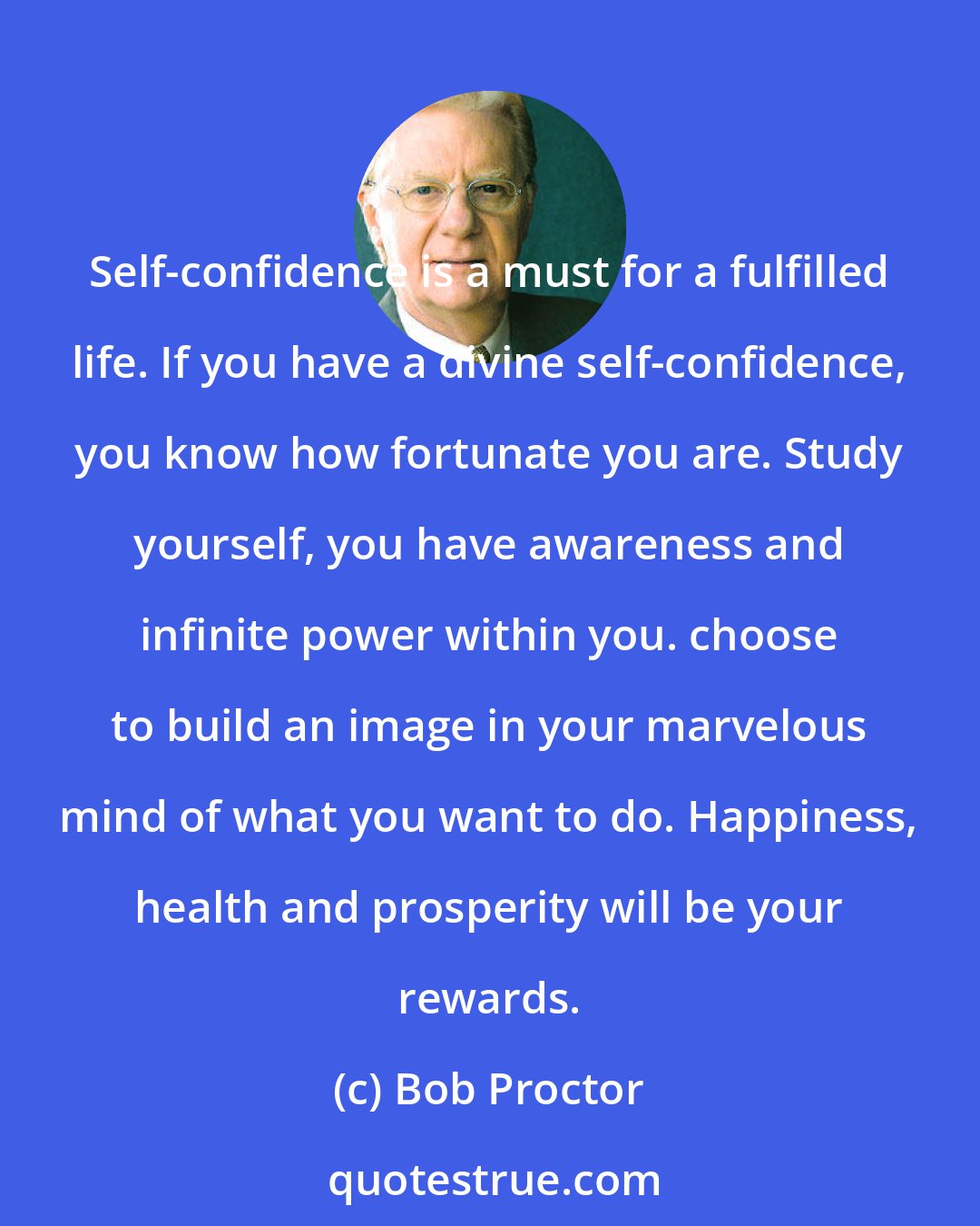 Bob Proctor: Self-confidence is a must for a fulfilled life. If you have a divine self-confidence, you know how fortunate you are. Study yourself, you have awareness and infinite power within you. choose to build an image in your marvelous mind of what you want to do. Happiness, health and prosperity will be your rewards.