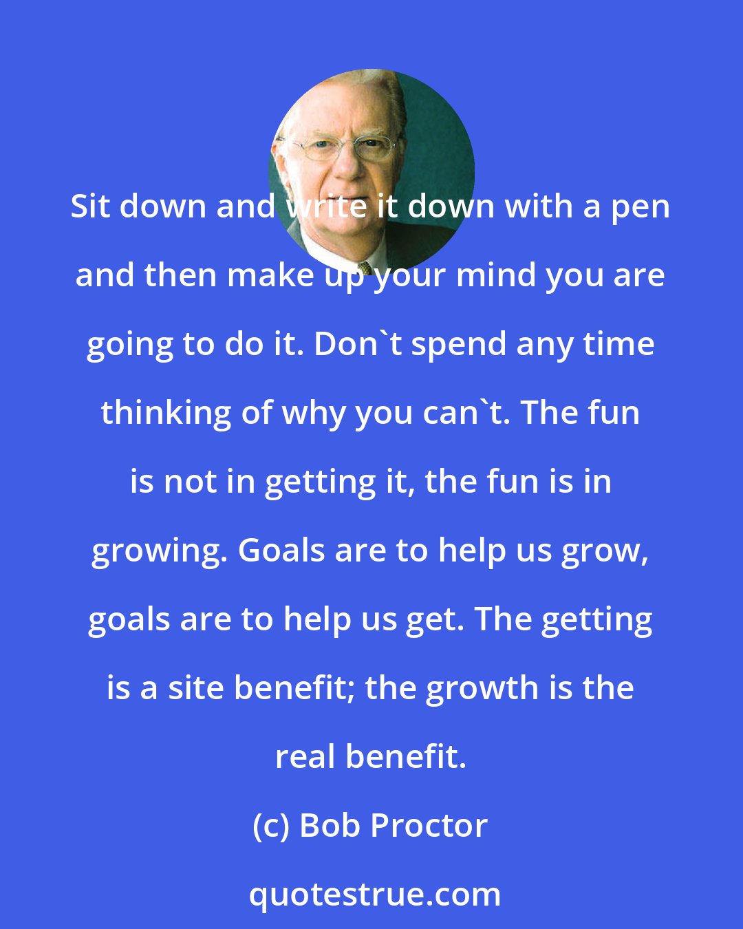 Bob Proctor: Sit down and write it down with a pen and then make up your mind you are going to do it. Don't spend any time thinking of why you can't. The fun is not in getting it, the fun is in growing. Goals are to help us grow, goals are to help us get. The getting is a site benefit; the growth is the real benefit.