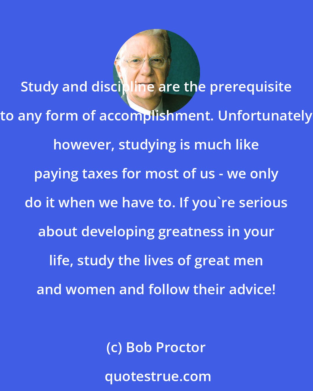 Bob Proctor: Study and discipline are the prerequisite to any form of accomplishment. Unfortunately however, studying is much like paying taxes for most of us - we only do it when we have to. If you're serious about developing greatness in your life, study the lives of great men and women and follow their advice!