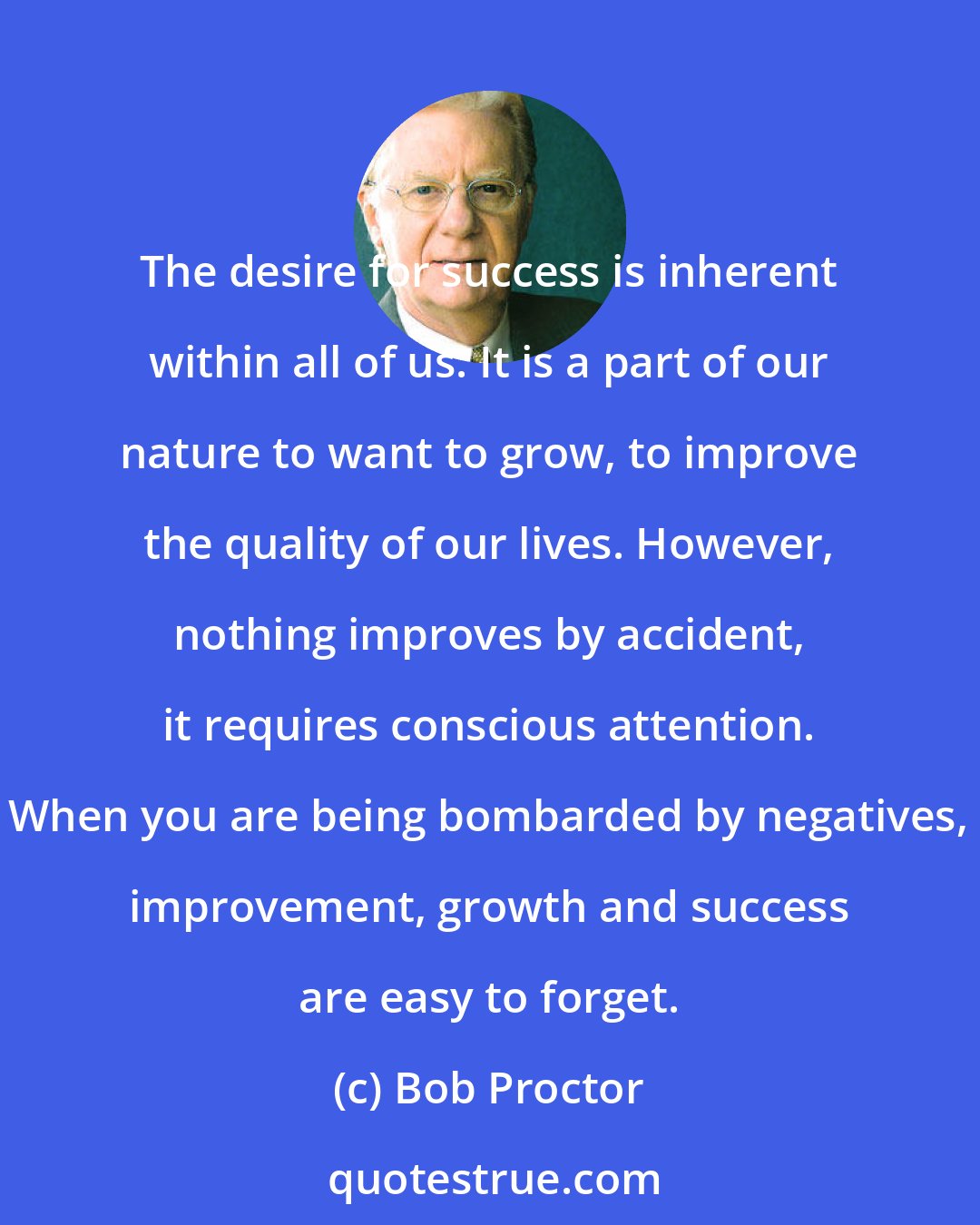 Bob Proctor: The desire for success is inherent within all of us. It is a part of our nature to want to grow, to improve the quality of our lives. However, nothing improves by accident, it requires conscious attention. When you are being bombarded by negatives, improvement, growth and success are easy to forget.